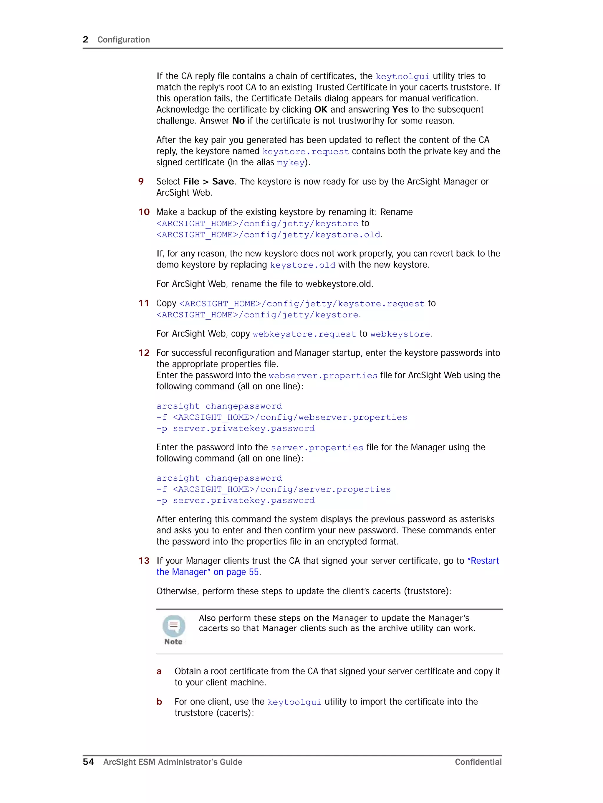 2 Configuration
54 ArcSight ESM Administrator’s Guide Confidential
If the CA reply file contains a chain of certificates, the keytoolgui utility tries to
match the reply’s root CA to an existing Trusted Certificate in your cacerts truststore. If
this operation fails, the Certificate Details dialog appears for manual verification.
Acknowledge the certificate by clicking OK and answering Yes to the subsequent
challenge. Answer No if the certificate is not trustworthy for some reason.
After the key pair you generated has been updated to reflect the content of the CA
reply, the keystore named keystore.request contains both the private key and the
signed certificate (in the alias mykey).
9 Select File > Save. The keystore is now ready for use by the ArcSight Manager or
ArcSight Web.
10 Make a backup of the existing keystore by renaming it: Rename
<ARCSIGHT_HOME>/config/jetty/keystore to
<ARCSIGHT_HOME>/config/jetty/keystore.old.
If, for any reason, the new keystore does not work properly, you can revert back to the
demo keystore by replacing keystore.old with the new keystore.
For ArcSight Web, rename the file to webkeystore.old.
11 Copy <ARCSIGHT_HOME>/config/jetty/keystore.request to
<ARCSIGHT_HOME>/config/jetty/keystore.
For ArcSight Web, copy webkeystore.request to webkeystore.
12 For successful reconfiguration and Manager startup, enter the keystore passwords into
the appropriate properties file. 
Enter the password into the webserver.properties file for ArcSight Web using the
following command (all on one line):
arcsight changepassword 
-f <ARCSIGHT_HOME>/config/webserver.properties 
-p server.privatekey.password
Enter the password into the server.properties file for the Manager using the
following command (all on one line):
arcsight changepassword 
-f <ARCSIGHT_HOME>/config/server.properties 
-p server.privatekey.password
After entering this command the system displays the previous password as asterisks
and asks you to enter and then confirm your new password. These commands enter
the password into the properties file in an encrypted format.
13 If your Manager clients trust the CA that signed your server certificate, go to “Restart
the Manager” on page 55.
Otherwise, perform these steps to update the client’s cacerts (truststore):
a Obtain a root certificate from the CA that signed your server certificate and copy it
to your client machine.
b For one client, use the keytoolgui utility to import the certificate into the
truststore (cacerts):
Also perform these steps on the Manager to update the Manager’s
cacerts so that Manager clients such as the archive utility can work.
 