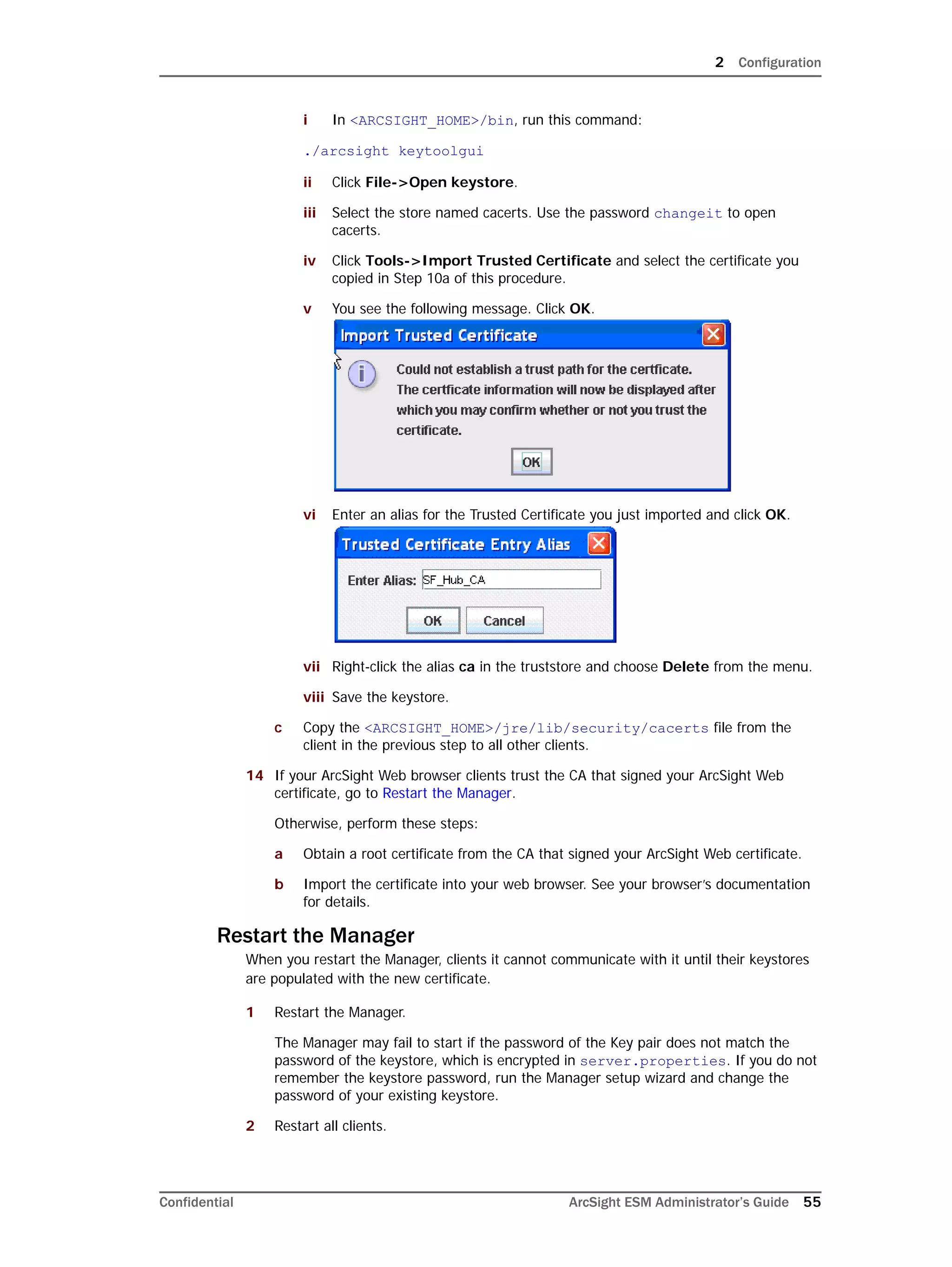2 Configuration
Confidential ArcSight ESM Administrator’s Guide 55
i In <ARCSIGHT_HOME>/bin, run this command:
./arcsight keytoolgui
ii Click File->Open keystore.
iii Select the store named cacerts. Use the password changeit to open
cacerts.
iv Click Tools->Import Trusted Certificate and select the certificate you
copied in Step 10a of this procedure.
v You see the following message. Click OK.
vi Enter an alias for the Trusted Certificate you just imported and click OK.
vii Right-click the alias ca in the truststore and choose Delete from the menu.
viii Save the keystore.
c Copy the <ARCSIGHT_HOME>/jre/lib/security/cacerts file from the
client in the previous step to all other clients.
14 If your ArcSight Web browser clients trust the CA that signed your ArcSight Web
certificate, go to Restart the Manager.
Otherwise, perform these steps:
a Obtain a root certificate from the CA that signed your ArcSight Web certificate.
b Import the certificate into your web browser. See your browser’s documentation
for details.
Restart the Manager
When you restart the Manager, clients it cannot communicate with it until their keystores
are populated with the new certificate.
1 Restart the Manager.
The Manager may fail to start if the password of the Key pair does not match the
password of the keystore, which is encrypted in server.properties. If you do not
remember the keystore password, run the Manager setup wizard and change the
password of your existing keystore.
2 Restart all clients.
 