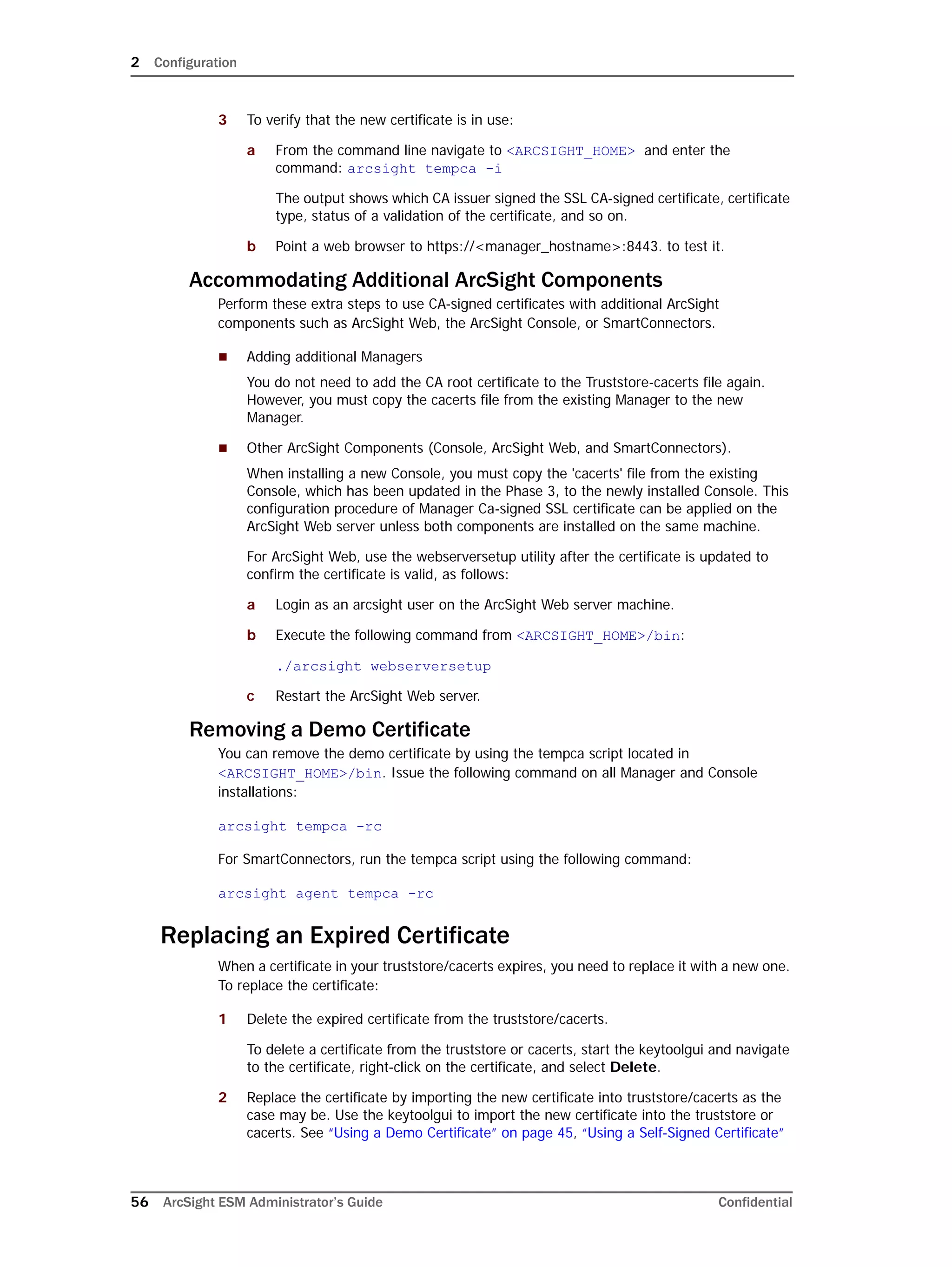 2 Configuration
56 ArcSight ESM Administrator’s Guide Confidential
3 To verify that the new certificate is in use:
a From the command line navigate to <ARCSIGHT_HOME> and enter the
command: arcsight tempca -i
The output shows which CA issuer signed the SSL CA-signed certificate, certificate
type, status of a validation of the certificate, and so on.
b Point a web browser to https://<manager_hostname>:8443. to test it.
Accommodating Additional ArcSight Components
Perform these extra steps to use CA-signed certificates with additional ArcSight
components such as ArcSight Web, the ArcSight Console, or SmartConnectors.
 Adding additional Managers
You do not need to add the CA root certificate to the Truststore-cacerts file again.
However, you must copy the cacerts file from the existing Manager to the new
Manager.
 Other ArcSight Components (Console, ArcSight Web, and SmartConnectors).
When installing a new Console, you must copy the 'cacerts' file from the existing
Console, which has been updated in the Phase 3, to the newly installed Console. This
configuration procedure of Manager Ca-signed SSL certificate can be applied on the
ArcSight Web server unless both components are installed on the same machine.
For ArcSight Web, use the webserversetup utility after the certificate is updated to
confirm the certificate is valid, as follows:
a Login as an arcsight user on the ArcSight Web server machine.
b Execute the following command from <ARCSIGHT_HOME>/bin:
./arcsight webserversetup
c Restart the ArcSight Web server.
Removing a Demo Certificate
You can remove the demo certificate by using the tempca script located in
<ARCSIGHT_HOME>/bin. Issue the following command on all Manager and Console
installations:
arcsight tempca -rc
For SmartConnectors, run the tempca script using the following command:
arcsight agent tempca -rc
Replacing an Expired Certificate
When a certificate in your truststore/cacerts expires, you need to replace it with a new one.
To replace the certificate:
1 Delete the expired certificate from the truststore/cacerts.
To delete a certificate from the truststore or cacerts, start the keytoolgui and navigate
to the certificate, right-click on the certificate, and select Delete.
2 Replace the certificate by importing the new certificate into truststore/cacerts as the
case may be. Use the keytoolgui to import the new certificate into the truststore or
cacerts. See “Using a Demo Certificate” on page 45, “Using a Self-Signed Certificate”
 