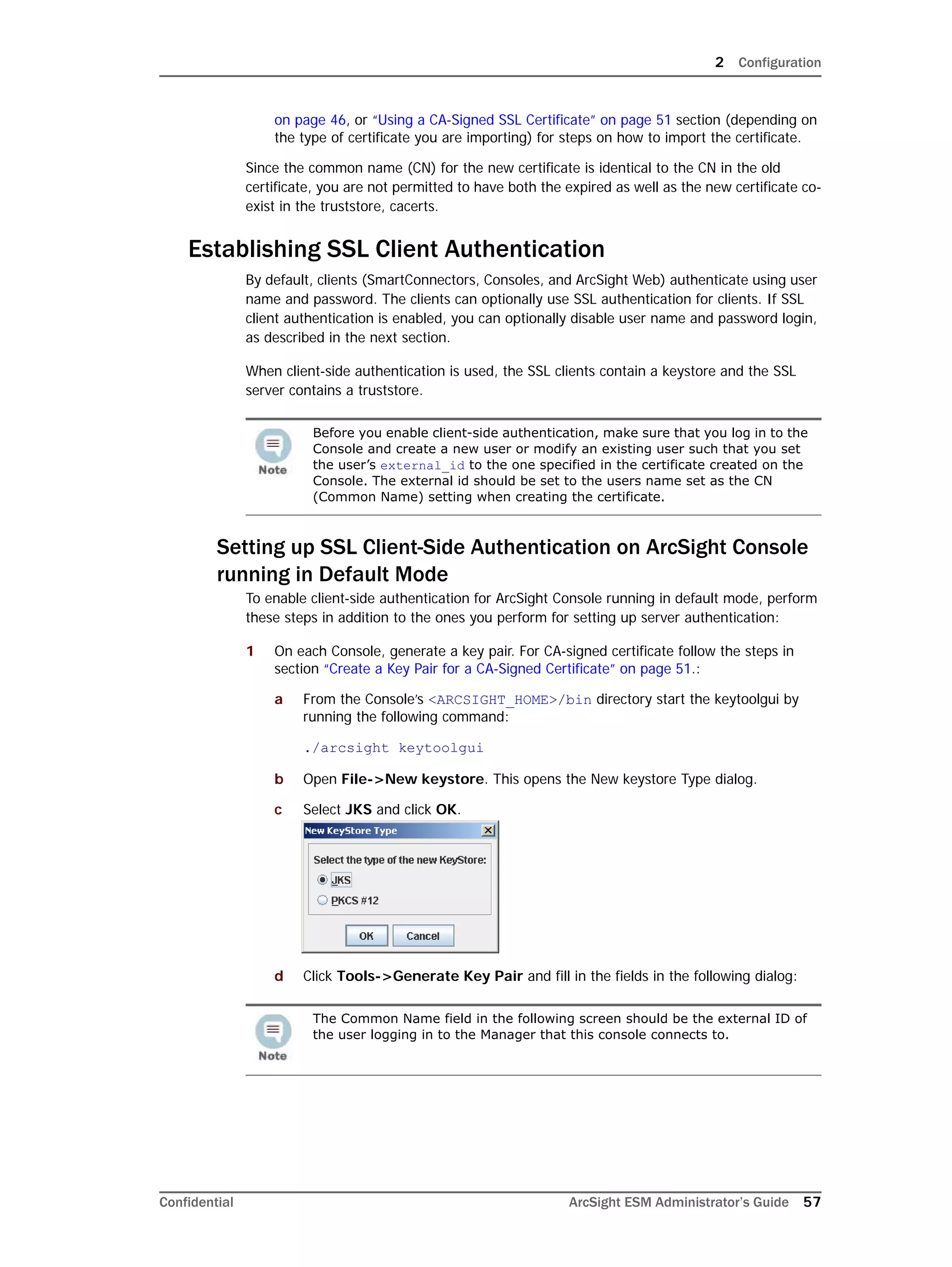 2 Configuration
Confidential ArcSight ESM Administrator’s Guide 57
on page 46, or “Using a CA-Signed SSL Certificate” on page 51 section (depending on
the type of certificate you are importing) for steps on how to import the certificate.
Since the common name (CN) for the new certificate is identical to the CN in the old
certificate, you are not permitted to have both the expired as well as the new certificate co-
exist in the truststore, cacerts.
Establishing SSL Client Authentication
By default, clients (SmartConnectors, Consoles, and ArcSight Web) authenticate using user
name and password. The clients can optionally use SSL authentication for clients. If SSL
client authentication is enabled, you can optionally disable user name and password login,
as described in the next section.
When client-side authentication is used, the SSL clients contain a keystore and the SSL
server contains a truststore.
Setting up SSL Client-Side Authentication on ArcSight Console
running in Default Mode
To enable client-side authentication for ArcSight Console running in default mode, perform
these steps in addition to the ones you perform for setting up server authentication:
1 On each Console, generate a key pair. For CA-signed certificate follow the steps in
section “Create a Key Pair for a CA-Signed Certificate” on page 51.:
a From the Console’s <ARCSIGHT_HOME>/bin directory start the keytoolgui by
running the following command:
./arcsight keytoolgui
b Open File->New keystore. This opens the New keystore Type dialog.
c Select JKS and click OK.
d Click Tools->Generate Key Pair and fill in the fields in the following dialog:
Before you enable client-side authentication, make sure that you log in to the
Console and create a new user or modify an existing user such that you set
the user’s external_id to the one specified in the certificate created on the
Console. The external id should be set to the users name set as the CN
(Common Name) setting when creating the certificate.
The Common Name field in the following screen should be the external ID of
the user logging in to the Manager that this console connects to.
 