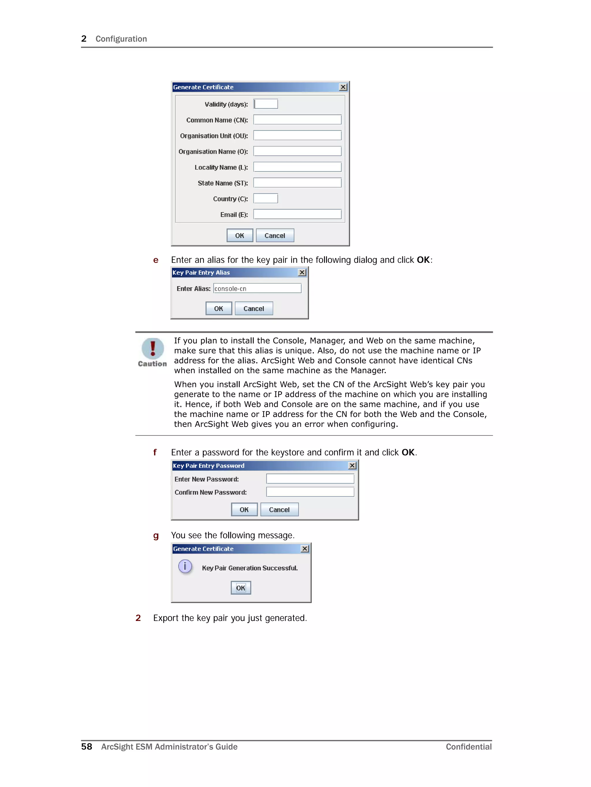 2 Configuration
58 ArcSight ESM Administrator’s Guide Confidential
e Enter an alias for the key pair in the following dialog and click OK:
f Enter a password for the keystore and confirm it and click OK.
g You see the following message.
2 Export the key pair you just generated.
If you plan to install the Console, Manager, and Web on the same machine,
make sure that this alias is unique. Also, do not use the machine name or IP
address for the alias. ArcSight Web and Console cannot have identical CNs
when installed on the same machine as the Manager.
When you install ArcSight Web, set the CN of the ArcSight Web’s key pair you
generate to the name or IP address of the machine on which you are installing
it. Hence, if both Web and Console are on the same machine, and if you use
the machine name or IP address for the CN for both the Web and the Console,
then ArcSight Web gives you an error when configuring.
 