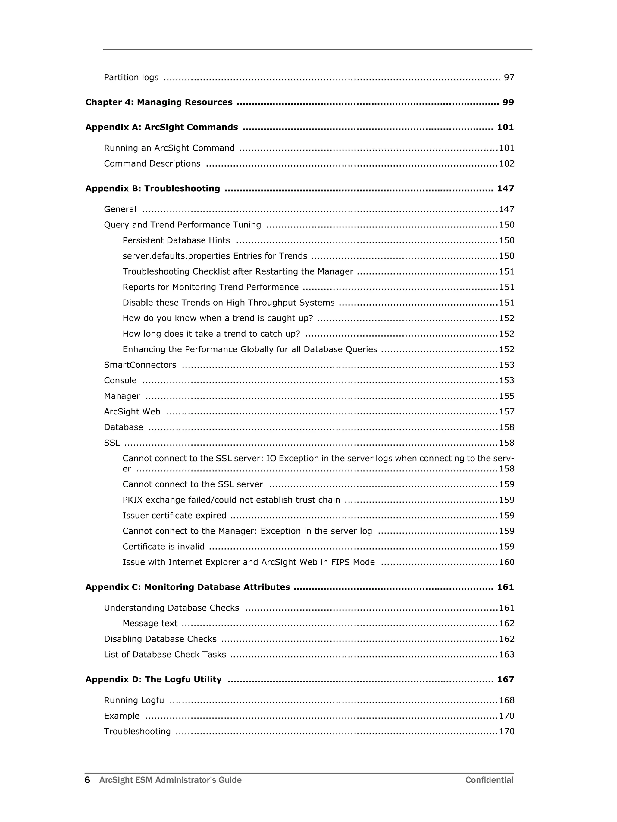 6 ArcSight ESM Administrator’s Guide Confidential
Partition logs ................................................................................................................ 97
Chapter 4: Managing Resources ........................................................................................ 99
Appendix A: ArcSight Commands .................................................................................... 101
Running an ArcSight Command ......................................................................................101
Command Descriptions .................................................................................................102
Appendix B: Troubleshooting .......................................................................................... 147
General ......................................................................................................................147
Query and Trend Performance Tuning .............................................................................150
Persistent Database Hints .......................................................................................150
server.defaults.properties Entries for Trends ..............................................................150
Troubleshooting Checklist after Restarting the Manager ...............................................151
Reports for Monitoring Trend Performance .................................................................151
Disable these Trends on High Throughput Systems .....................................................151
How do you know when a trend is caught up? ............................................................152
How long does it take a trend to catch up? ................................................................152
Enhancing the Performance Globally for all Database Queries .......................................152
SmartConnectors .........................................................................................................153
Console ......................................................................................................................153
Manager .....................................................................................................................155
ArcSight Web ..............................................................................................................157
Database ....................................................................................................................158
SSL ............................................................................................................................158
Cannot connect to the SSL server: IO Exception in the server logs when connecting to the serv-
er ........................................................................................................................158
Cannot connect to the SSL server ............................................................................159
PKIX exchange failed/could not establish trust chain ...................................................159
Issuer certificate expired .........................................................................................159
Cannot connect to the Manager: Exception in the server log ........................................159
Certificate is invalid ................................................................................................159
Issue with Internet Explorer and ArcSight Web in FIPS Mode .......................................160
Appendix C: Monitoring Database Attributes ................................................................... 161
Understanding Database Checks ....................................................................................161
Message text .........................................................................................................162
Disabling Database Checks ............................................................................................162
List of Database Check Tasks .........................................................................................163
Appendix D: The Logfu Utility ......................................................................................... 167
Running Logfu .............................................................................................................168
Example .....................................................................................................................170
Troubleshooting ...........................................................................................................170
 