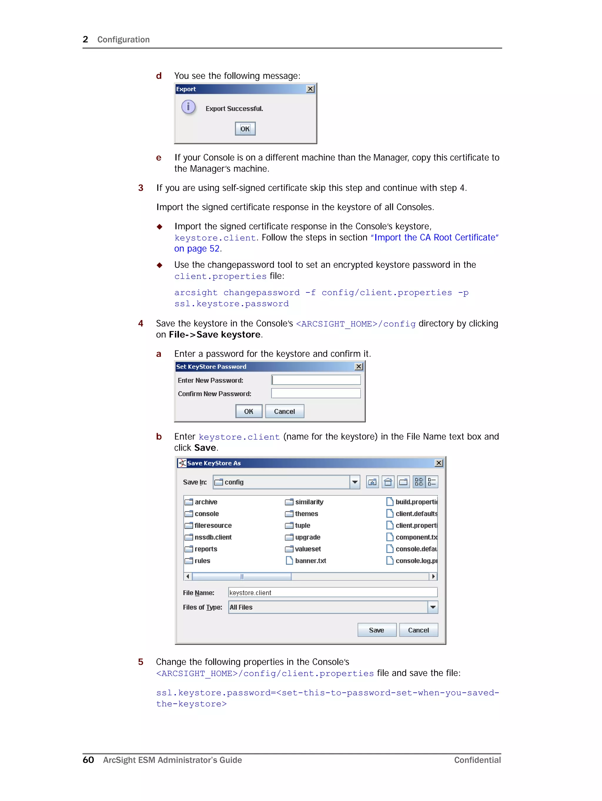 2 Configuration
60 ArcSight ESM Administrator’s Guide Confidential
d You see the following message:
e If your Console is on a different machine than the Manager, copy this certificate to
the Manager’s machine.
3 If you are using self-signed certificate skip this step and continue with step 4.
Import the signed certificate response in the keystore of all Consoles.
 Import the signed certificate response in the Console’s keystore,
keystore.client. Follow the steps in section “Import the CA Root Certificate”
on page 52.
 Use the changepassword tool to set an encrypted keystore password in the
client.properties file:
arcsight changepassword -f config/client.properties -p
ssl.keystore.password
4 Save the keystore in the Console’s <ARCSIGHT_HOME>/config directory by clicking
on File->Save keystore.
a Enter a password for the keystore and confirm it.
b Enter keystore.client (name for the keystore) in the File Name text box and
click Save.
5 Change the following properties in the Console’s
<ARCSIGHT_HOME>/config/client.properties file and save the file:
ssl.keystore.password=<set-this-to-password-set-when-you-saved-
the-keystore>
 