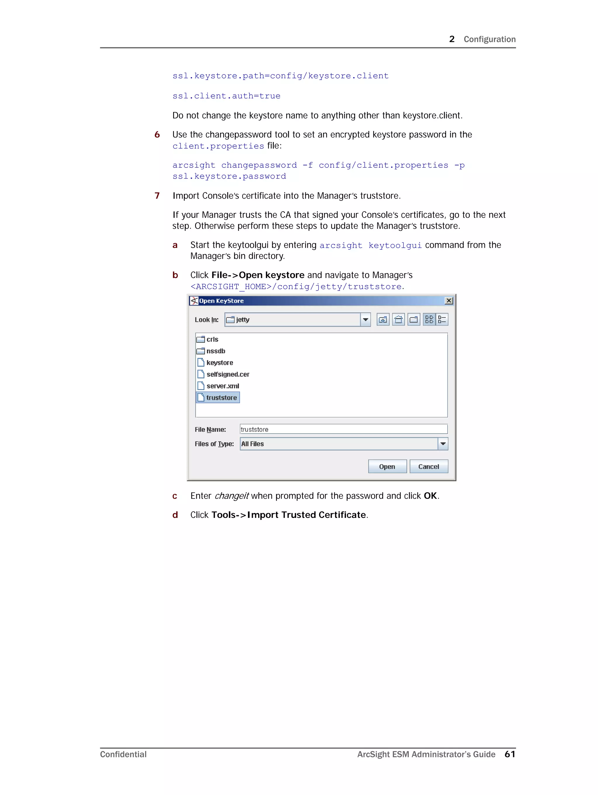2 Configuration
Confidential ArcSight ESM Administrator’s Guide 61
ssl.keystore.path=config/keystore.client
ssl.client.auth=true
Do not change the keystore name to anything other than keystore.client.
6 Use the changepassword tool to set an encrypted keystore password in the
client.properties file:
arcsight changepassword -f config/client.properties -p
ssl.keystore.password
7 Import Console’s certificate into the Manager’s truststore.
If your Manager trusts the CA that signed your Console’s certificates, go to the next
step. Otherwise perform these steps to update the Manager’s truststore.
a Start the keytoolgui by entering arcsight keytoolgui command from the
Manager’s bin directory.
b Click File->Open keystore and navigate to Manager’s
<ARCSIGHT_HOME>/config/jetty/truststore.
c Enter changeit when prompted for the password and click OK.
d Click Tools->Import Trusted Certificate.
 