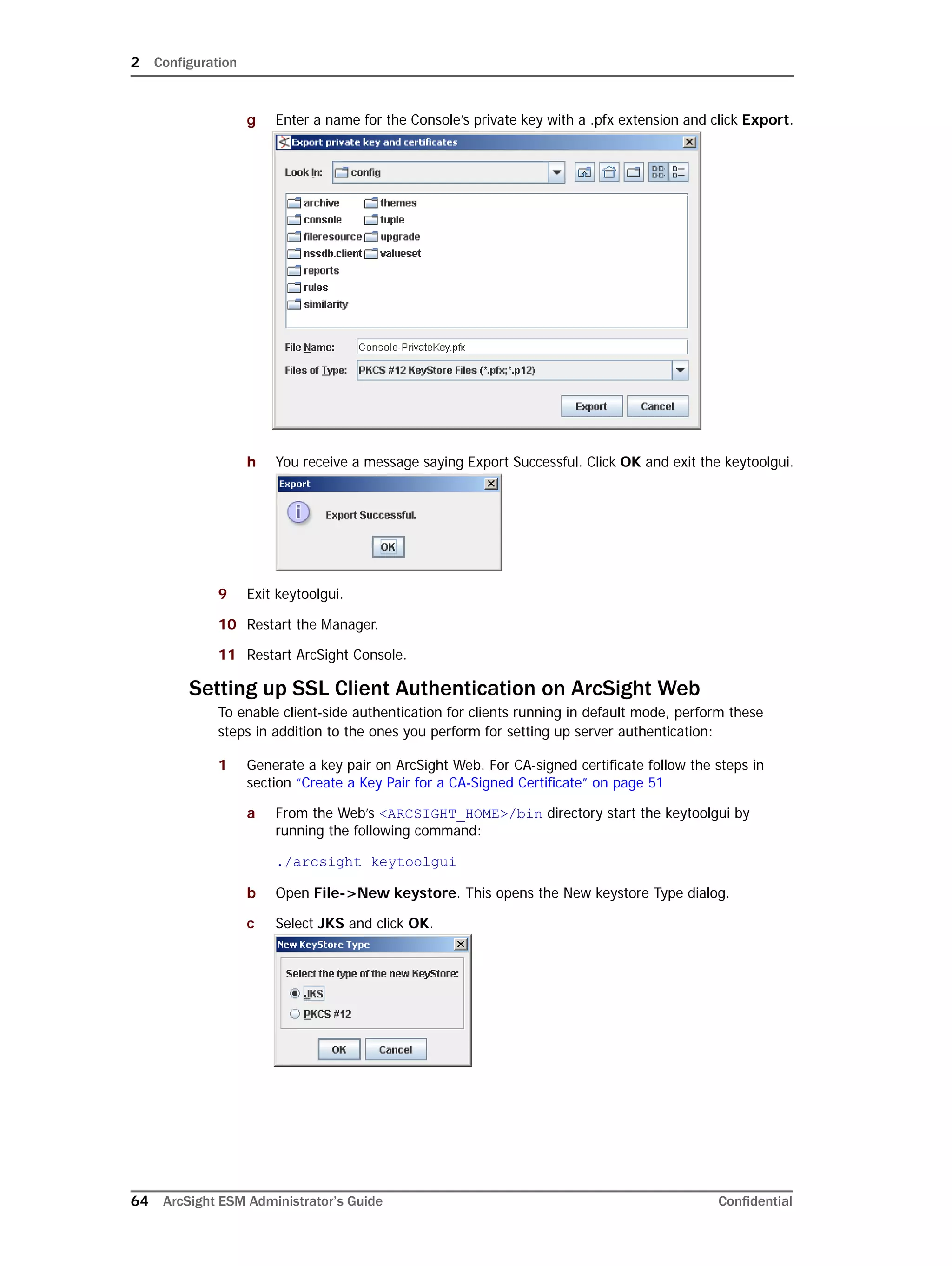 2 Configuration
64 ArcSight ESM Administrator’s Guide Confidential
g Enter a name for the Console’s private key with a .pfx extension and click Export.
h You receive a message saying Export Successful. Click OK and exit the keytoolgui.
9 Exit keytoolgui.
10 Restart the Manager.
11 Restart ArcSight Console.
Setting up SSL Client Authentication on ArcSight Web
To enable client-side authentication for clients running in default mode, perform these
steps in addition to the ones you perform for setting up server authentication:
1 Generate a key pair on ArcSight Web. For CA-signed certificate follow the steps in
section “Create a Key Pair for a CA-Signed Certificate” on page 51
a From the Web’s <ARCSIGHT_HOME>/bin directory start the keytoolgui by
running the following command:
./arcsight keytoolgui
b Open File->New keystore. This opens the New keystore Type dialog.
c Select JKS and click OK.
 