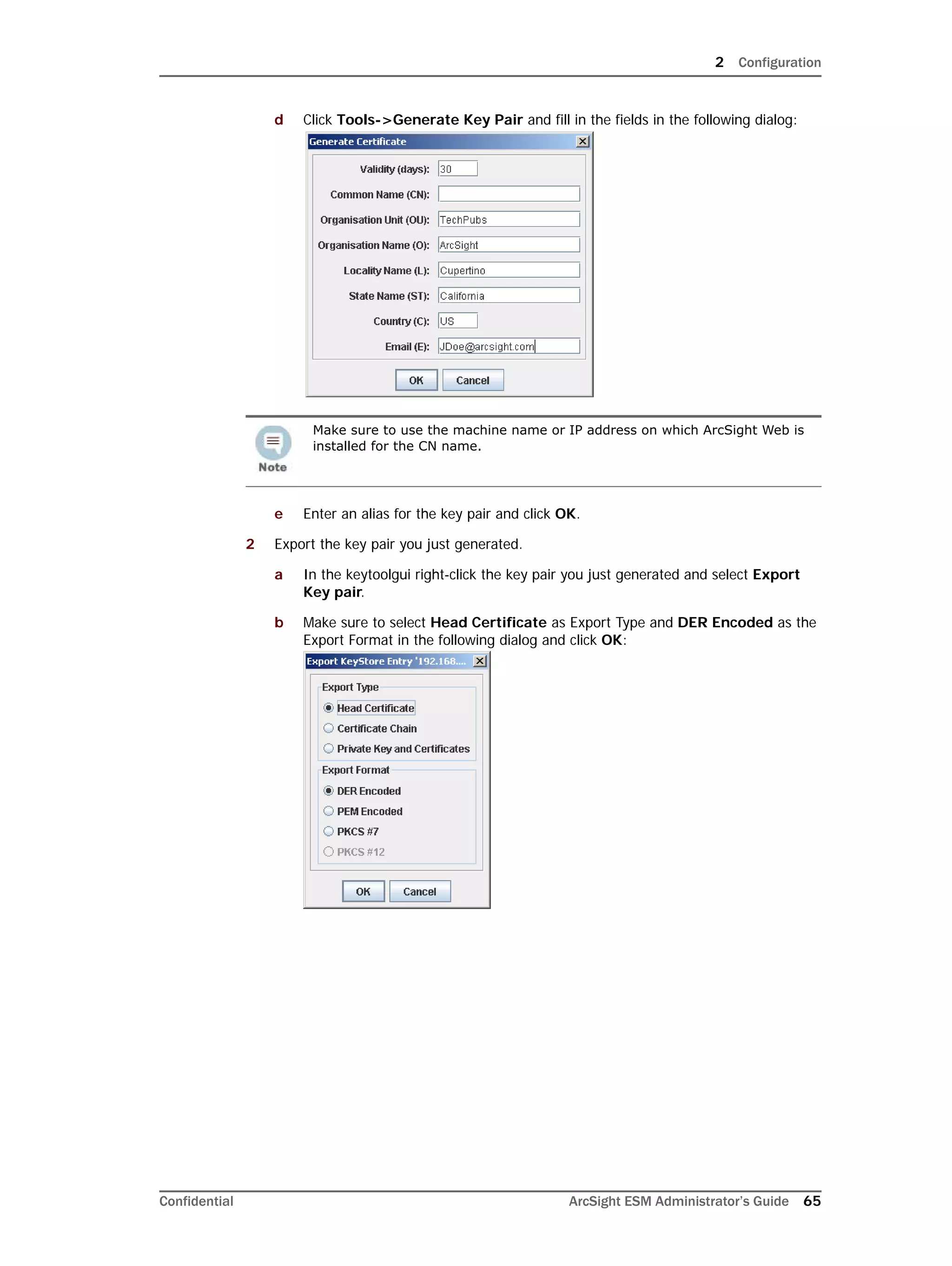 2 Configuration
Confidential ArcSight ESM Administrator’s Guide 65
d Click Tools->Generate Key Pair and fill in the fields in the following dialog:
e Enter an alias for the key pair and click OK.
2 Export the key pair you just generated.
a In the keytoolgui right-click the key pair you just generated and select Export
Key pair.
b Make sure to select Head Certificate as Export Type and DER Encoded as the
Export Format in the following dialog and click OK:
Make sure to use the machine name or IP address on which ArcSight Web is
installed for the CN name.
 