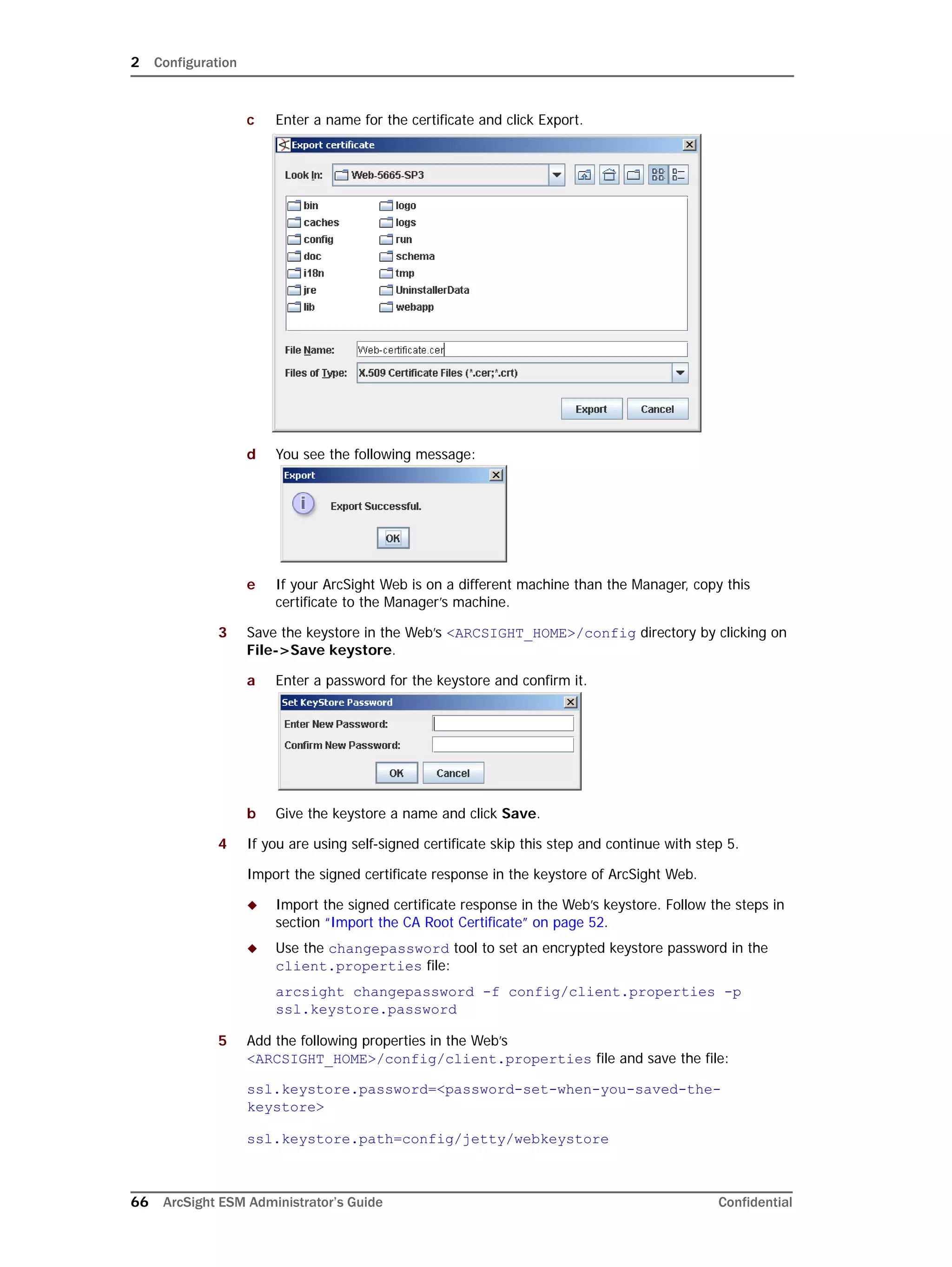 2 Configuration
66 ArcSight ESM Administrator’s Guide Confidential
c Enter a name for the certificate and click Export.
d You see the following message:
e If your ArcSight Web is on a different machine than the Manager, copy this
certificate to the Manager’s machine.
3 Save the keystore in the Web’s <ARCSIGHT_HOME>/config directory by clicking on
File->Save keystore.
a Enter a password for the keystore and confirm it.
b Give the keystore a name and click Save.
4 If you are using self-signed certificate skip this step and continue with step 5.
Import the signed certificate response in the keystore of ArcSight Web.
 Import the signed certificate response in the Web’s keystore. Follow the steps in
section “Import the CA Root Certificate” on page 52.
 Use the changepassword tool to set an encrypted keystore password in the
client.properties file:
arcsight changepassword -f config/client.properties -p
ssl.keystore.password
5 Add the following properties in the Web’s
<ARCSIGHT_HOME>/config/client.properties file and save the file:
ssl.keystore.password=<password-set-when-you-saved-the-
keystore>
ssl.keystore.path=config/jetty/webkeystore
 