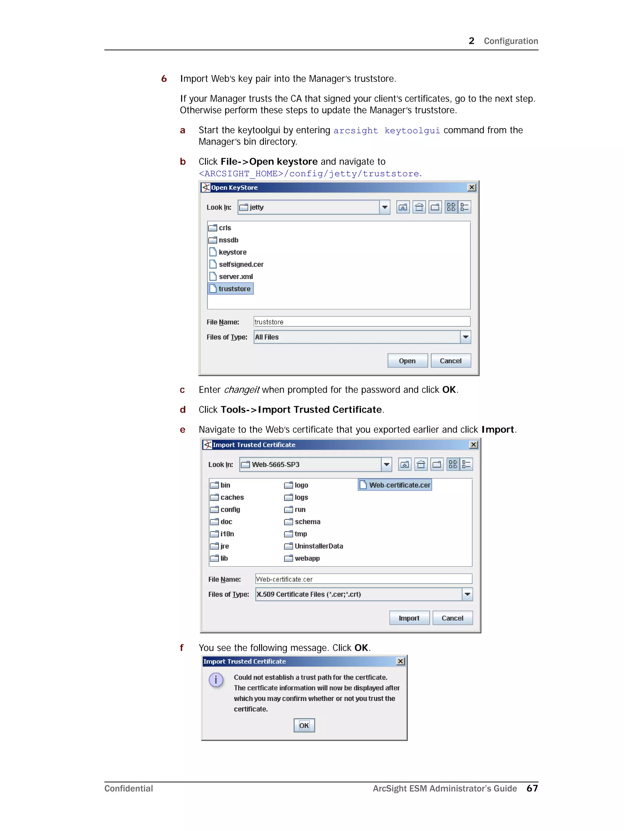 2 Configuration
Confidential ArcSight ESM Administrator’s Guide 67
6 Import Web’s key pair into the Manager’s truststore.
If your Manager trusts the CA that signed your client’s certificates, go to the next step.
Otherwise perform these steps to update the Manager’s truststore.
a Start the keytoolgui by entering arcsight keytoolgui command from the
Manager’s bin directory.
b Click File->Open keystore and navigate to
<ARCSIGHT_HOME>/config/jetty/truststore.
c Enter changeit when prompted for the password and click OK.
d Click Tools->Import Trusted Certificate.
e Navigate to the Web’s certificate that you exported earlier and click Import.
f You see the following message. Click OK.
 