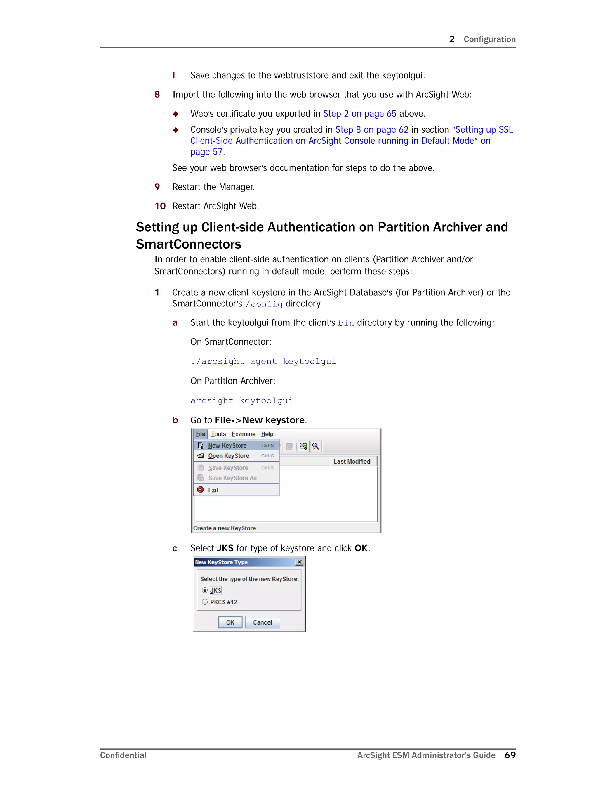 2 Configuration
Confidential ArcSight ESM Administrator’s Guide 69
l Save changes to the webtruststore and exit the keytoolgui.
8 Import the following into the web browser that you use with ArcSight Web:
 Web’s certificate you exported in Step 2 on page 65 above.
 Console’s private key you created in Step 8 on page 62 in section “Setting up SSL
Client-Side Authentication on ArcSight Console running in Default Mode” on
page 57.
See your web browser’s documentation for steps to do the above.
9 Restart the Manager.
10 Restart ArcSight Web.
Setting up Client-side Authentication on Partition Archiver and
SmartConnectors
In order to enable client-side authentication on clients (Partition Archiver and/or
SmartConnectors) running in default mode, perform these steps:
1 Create a new client keystore in the ArcSight Database’s (for Partition Archiver) or the
SmartConnector’s /config directory.
a Start the keytoolgui from the client’s bin directory by running the following:
On SmartConnector:
./arcsight agent keytoolgui
On Partition Archiver:
arcsight keytoolgui
b Go to File->New keystore.
c Select JKS for type of keystore and click OK.
 