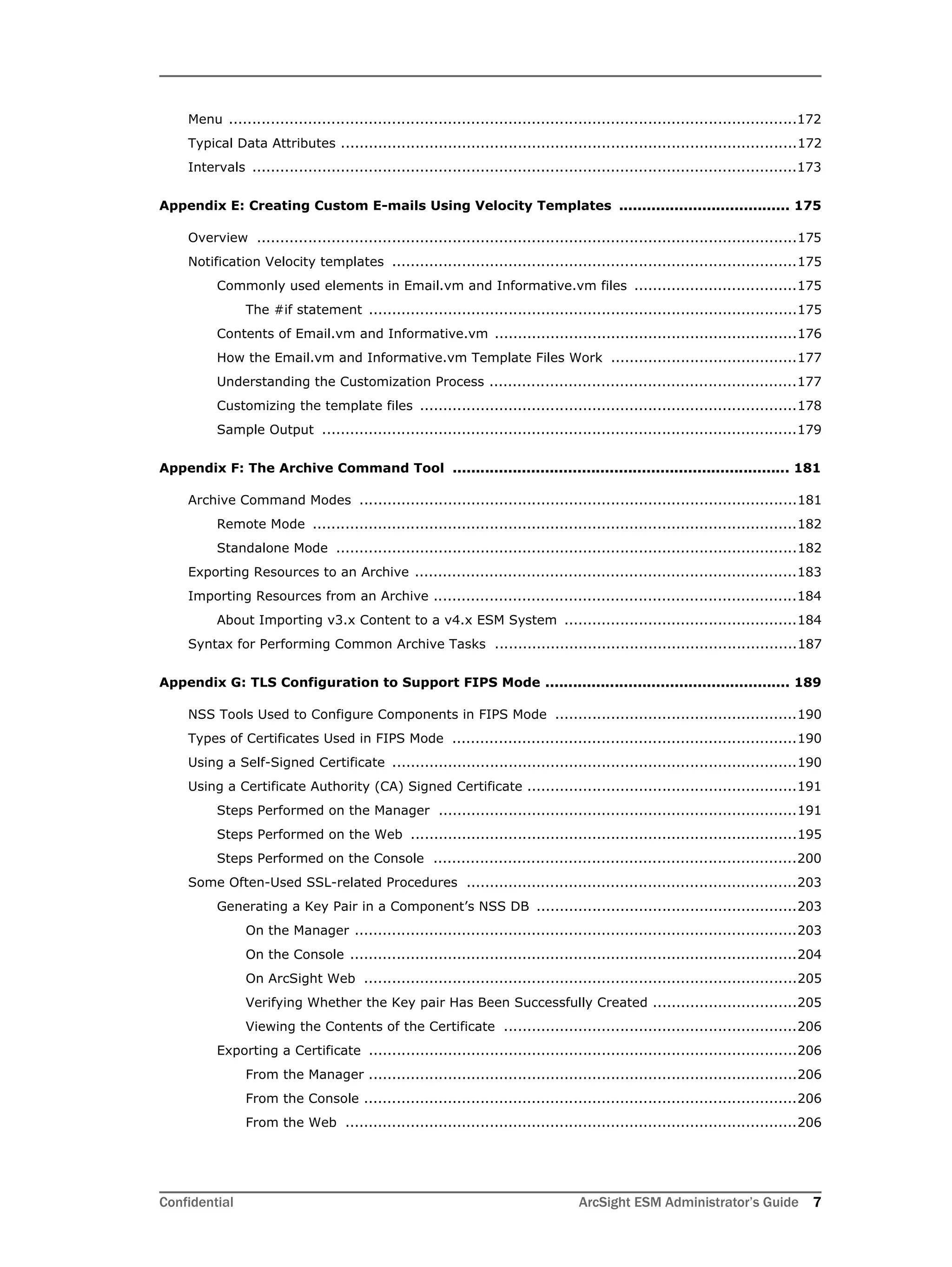 Confidential ArcSight ESM Administrator’s Guide 7
Menu ..........................................................................................................................172
Typical Data Attributes ..................................................................................................172
Intervals .....................................................................................................................173
Appendix E: Creating Custom E-mails Using Velocity Templates ..................................... 175
Overview ....................................................................................................................175
Notification Velocity templates .......................................................................................175
Commonly used elements in Email.vm and Informative.vm files ...................................175
The #if statement ............................................................................................175
Contents of Email.vm and Informative.vm .................................................................176
How the Email.vm and Informative.vm Template Files Work ........................................177
Understanding the Customization Process ..................................................................177
Customizing the template files .................................................................................178
Sample Output ......................................................................................................179
Appendix F: The Archive Command Tool ......................................................................... 181
Archive Command Modes ..............................................................................................181
Remote Mode ........................................................................................................182
Standalone Mode ...................................................................................................182
Exporting Resources to an Archive ..................................................................................183
Importing Resources from an Archive ..............................................................................184
About Importing v3.x Content to a v4.x ESM System ..................................................184
Syntax for Performing Common Archive Tasks .................................................................187
Appendix G: TLS Configuration to Support FIPS Mode ..................................................... 189
NSS Tools Used to Configure Components in FIPS Mode ....................................................190
Types of Certificates Used in FIPS Mode ..........................................................................190
Using a Self-Signed Certificate .......................................................................................190
Using a Certificate Authority (CA) Signed Certificate ..........................................................191
Steps Performed on the Manager .............................................................................191
Steps Performed on the Web ...................................................................................195
Steps Performed on the Console ..............................................................................200
Some Often-Used SSL-related Procedures .......................................................................203
Generating a Key Pair in a Component’s NSS DB ........................................................203
On the Manager ...............................................................................................203
On the Console ................................................................................................204
On ArcSight Web .............................................................................................205
Verifying Whether the Key pair Has Been Successfully Created ...............................205
Viewing the Contents of the Certificate ...............................................................206
Exporting a Certificate ............................................................................................206
From the Manager ............................................................................................206
From the Console .............................................................................................206
From the Web .................................................................................................206
 