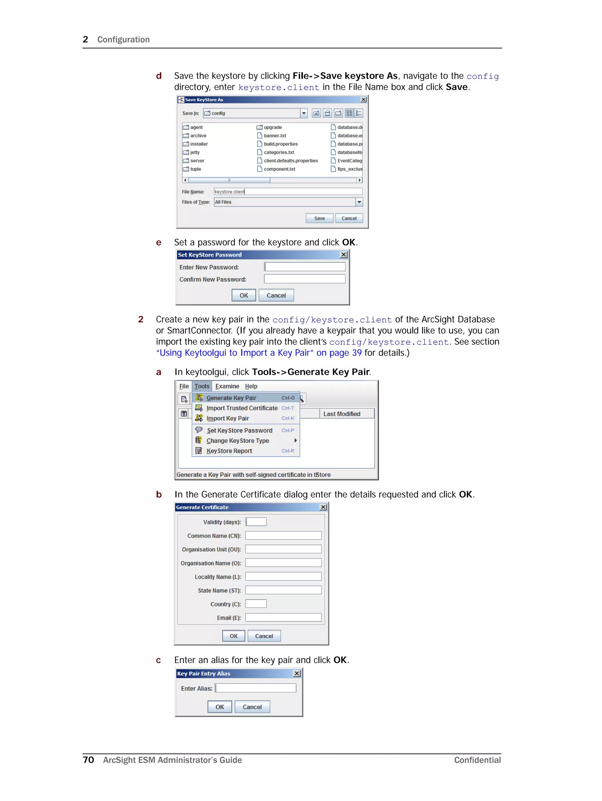 2 Configuration
70 ArcSight ESM Administrator’s Guide Confidential
d Save the keystore by clicking File->Save keystore As, navigate to the config
directory, enter keystore.client in the File Name box and click Save.
e Set a password for the keystore and click OK.
2 Create a new key pair in the config/keystore.client of the ArcSight Database
or SmartConnector. (If you already have a keypair that you would like to use, you can
import the existing key pair into the client’s config/keystore.client. See section
“Using Keytoolgui to Import a Key Pair” on page 39 for details.)
a In keytoolgui, click Tools->Generate Key Pair.
b In the Generate Certificate dialog enter the details requested and click OK.
c Enter an alias for the key pair and click OK.
 