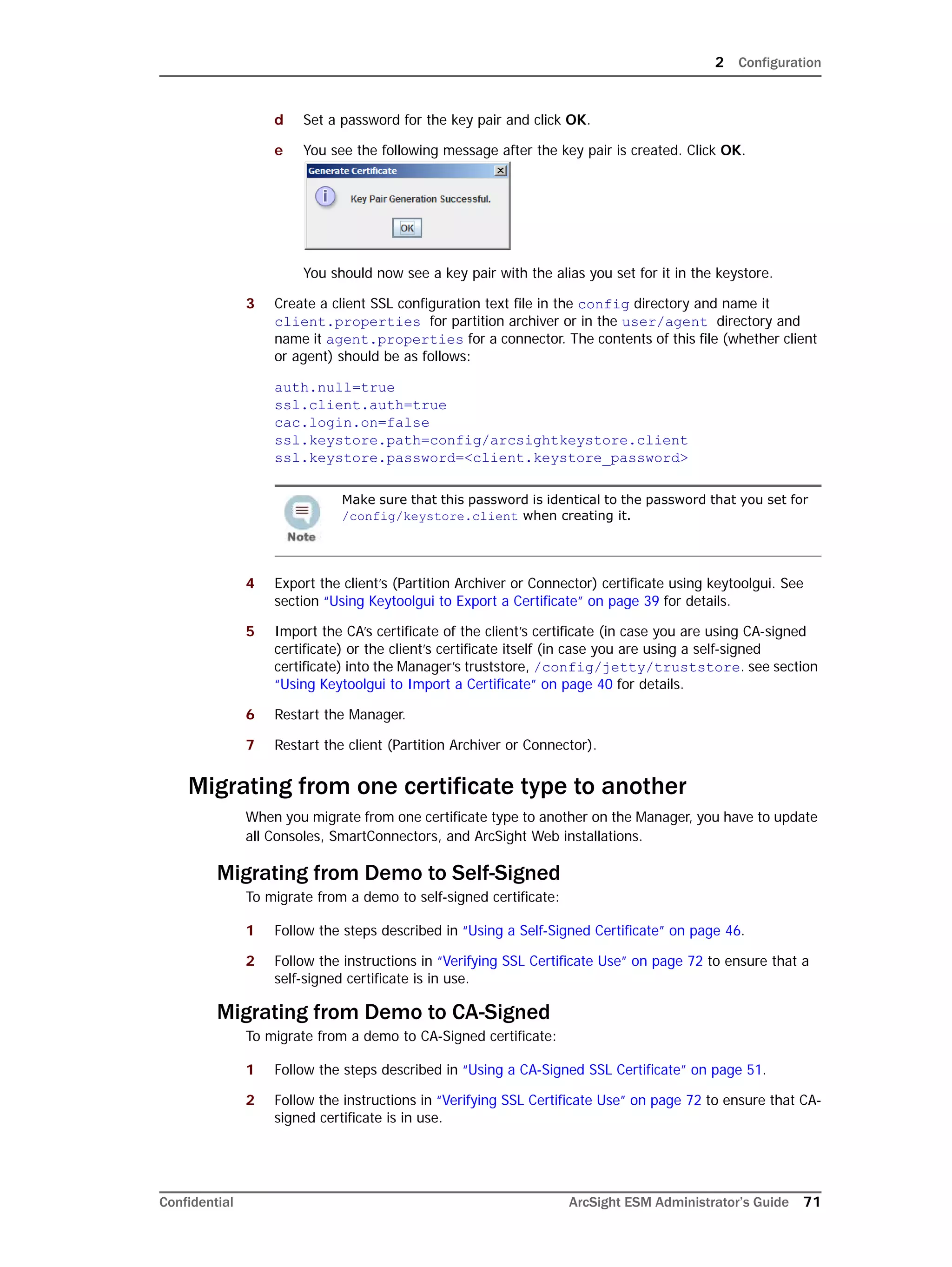 2 Configuration
Confidential ArcSight ESM Administrator’s Guide 71
d Set a password for the key pair and click OK.
e You see the following message after the key pair is created. Click OK.
You should now see a key pair with the alias you set for it in the keystore.
3 Create a client SSL configuration text file in the config directory and name it
client.properties for partition archiver or in the user/agent directory and
name it agent.properties for a connector. The contents of this file (whether client
or agent) should be as follows:
auth.null=true
ssl.client.auth=true
cac.login.on=false 
ssl.keystore.path=config/arcsightkeystore.client
ssl.keystore.password=<client.keystore_password>
4 Export the client’s (Partition Archiver or Connector) certificate using keytoolgui. See
section “Using Keytoolgui to Export a Certificate” on page 39 for details.
5 Import the CA’s certificate of the client’s certificate (in case you are using CA-signed
certificate) or the client’s certificate itself (in case you are using a self-signed
certificate) into the Manager’s truststore, /config/jetty/truststore. see section
“Using Keytoolgui to Import a Certificate” on page 40 for details.
6 Restart the Manager.
7 Restart the client (Partition Archiver or Connector).
Migrating from one certificate type to another
When you migrate from one certificate type to another on the Manager, you have to update
all Consoles, SmartConnectors, and ArcSight Web installations.
Migrating from Demo to Self-Signed
To migrate from a demo to self-signed certificate:
1 Follow the steps described in “Using a Self-Signed Certificate” on page 46.
2 Follow the instructions in “Verifying SSL Certificate Use” on page 72 to ensure that a
self-signed certificate is in use.
Migrating from Demo to CA-Signed
To migrate from a demo to CA-Signed certificate:
1 Follow the steps described in “Using a CA-Signed SSL Certificate” on page 51.
2 Follow the instructions in “Verifying SSL Certificate Use” on page 72 to ensure that CA-
signed certificate is in use.
Make sure that this password is identical to the password that you set for
/config/keystore.client when creating it.
 