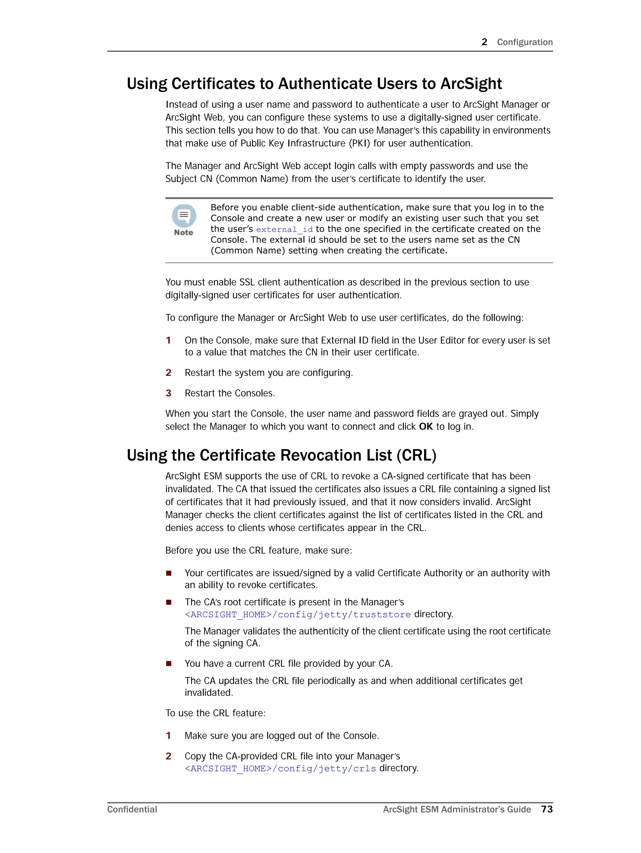 2 Configuration
Confidential ArcSight ESM Administrator’s Guide 73
Using Certificates to Authenticate Users to ArcSight
Instead of using a user name and password to authenticate a user to ArcSight Manager or
ArcSight Web, you can configure these systems to use a digitally-signed user certificate.
This section tells you how to do that. You can use Manager’s this capability in environments
that make use of Public Key Infrastructure (PKI) for user authentication.
The Manager and ArcSight Web accept login calls with empty passwords and use the
Subject CN (Common Name) from the user’s certificate to identify the user.
You must enable SSL client authentication as described in the previous section to use
digitally-signed user certificates for user authentication.
To configure the Manager or ArcSight Web to use user certificates, do the following:
1 On the Console, make sure that External ID field in the User Editor for every user is set
to a value that matches the CN in their user certificate.
2 Restart the system you are configuring.
3 Restart the Consoles.
When you start the Console, the user name and password fields are grayed out. Simply
select the Manager to which you want to connect and click OK to log in.
Using the Certificate Revocation List (CRL)
ArcSight ESM supports the use of CRL to revoke a CA-signed certificate that has been
invalidated. The CA that issued the certificates also issues a CRL file containing a signed list
of certificates that it had previously issued, and that it now considers invalid. ArcSight
Manager checks the client certificates against the list of certificates listed in the CRL and
denies access to clients whose certificates appear in the CRL.
Before you use the CRL feature, make sure:
 Your certificates are issued/signed by a valid Certificate Authority or an authority with
an ability to revoke certificates.
 The CA’s root certificate is present in the Manager’s
<ARCSIGHT_HOME>/config/jetty/truststore directory.
The Manager validates the authenticity of the client certificate using the root certificate
of the signing CA.
 You have a current CRL file provided by your CA.
The CA updates the CRL file periodically as and when additional certificates get
invalidated.
To use the CRL feature:
1 Make sure you are logged out of the Console.
2 Copy the CA-provided CRL file into your Manager’s
<ARCSIGHT_HOME>/config/jetty/crls directory.
Before you enable client-side authentication, make sure that you log in to the
Console and create a new user or modify an existing user such that you set
the user’s external_id to the one specified in the certificate created on the
Console. The external id should be set to the users name set as the CN
(Common Name) setting when creating the certificate.
 