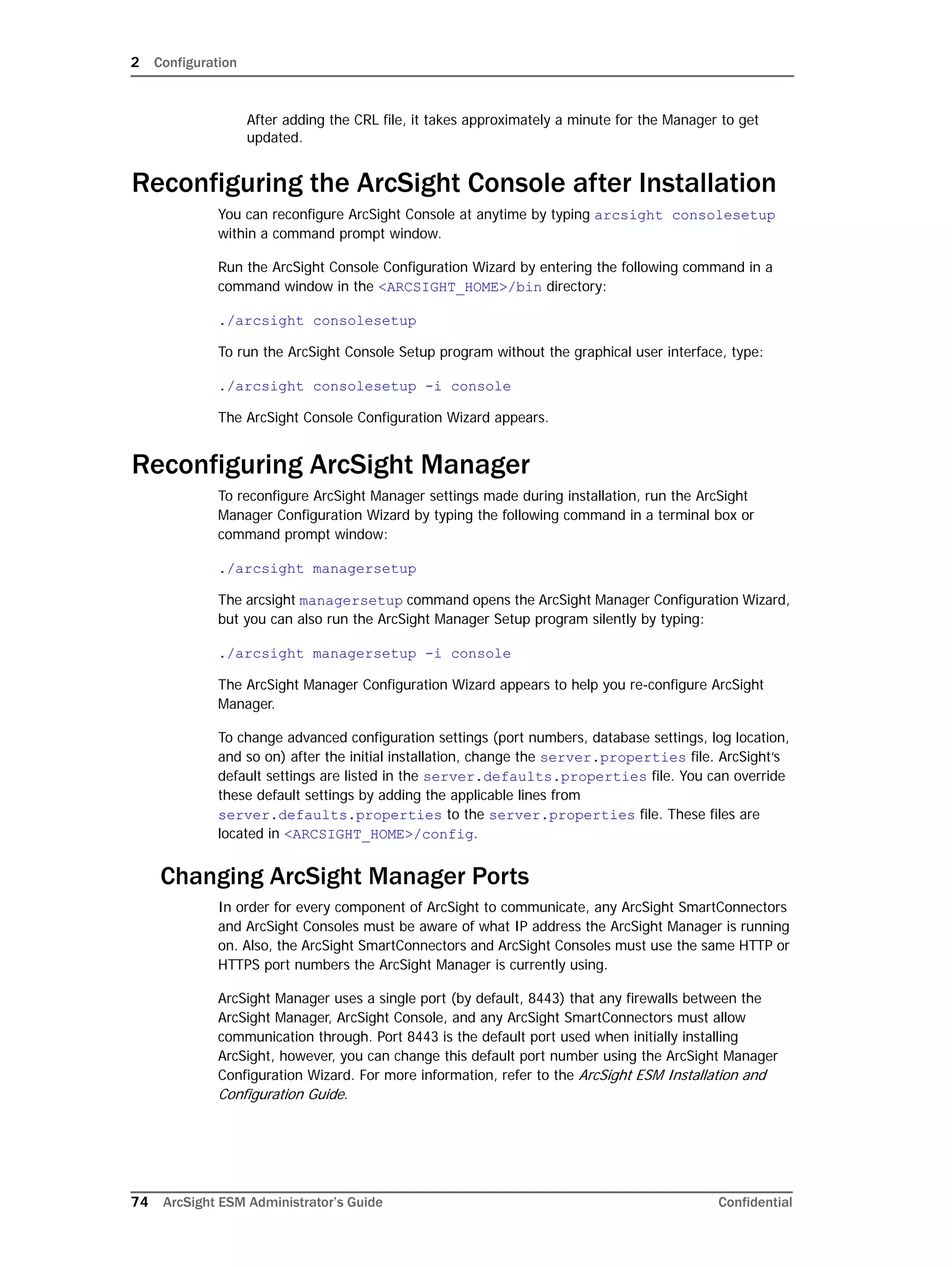 2 Configuration
74 ArcSight ESM Administrator’s Guide Confidential
After adding the CRL file, it takes approximately a minute for the Manager to get
updated.
Reconfiguring the ArcSight Console after Installation
You can reconfigure ArcSight Console at anytime by typing arcsight consolesetup
within a command prompt window.
Run the ArcSight Console Configuration Wizard by entering the following command in a
command window in the <ARCSIGHT_HOME>/bin directory:
./arcsight consolesetup
To run the ArcSight Console Setup program without the graphical user interface, type:
./arcsight consolesetup -i console
The ArcSight Console Configuration Wizard appears.
Reconfiguring ArcSight Manager
To reconfigure ArcSight Manager settings made during installation, run the ArcSight
Manager Configuration Wizard by typing the following command in a terminal box or
command prompt window:
./arcsight managersetup
The arcsight managersetup command opens the ArcSight Manager Configuration Wizard,
but you can also run the ArcSight Manager Setup program silently by typing:
./arcsight managersetup -i console
The ArcSight Manager Configuration Wizard appears to help you re-configure ArcSight
Manager.
To change advanced configuration settings (port numbers, database settings, log location,
and so on) after the initial installation, change the server.properties file. ArcSight’s
default settings are listed in the server.defaults.properties file. You can override
these default settings by adding the applicable lines from
server.defaults.properties to the server.properties file. These files are
located in <ARCSIGHT_HOME>/config.
Changing ArcSight Manager Ports
In order for every component of ArcSight to communicate, any ArcSight SmartConnectors
and ArcSight Consoles must be aware of what IP address the ArcSight Manager is running
on. Also, the ArcSight SmartConnectors and ArcSight Consoles must use the same HTTP or
HTTPS port numbers the ArcSight Manager is currently using.
ArcSight Manager uses a single port (by default, 8443) that any firewalls between the
ArcSight Manager, ArcSight Console, and any ArcSight SmartConnectors must allow
communication through. Port 8443 is the default port used when initially installing
ArcSight, however, you can change this default port number using the ArcSight Manager
Configuration Wizard. For more information, refer to the ArcSight ESM Installation and
Configuration Guide.
 