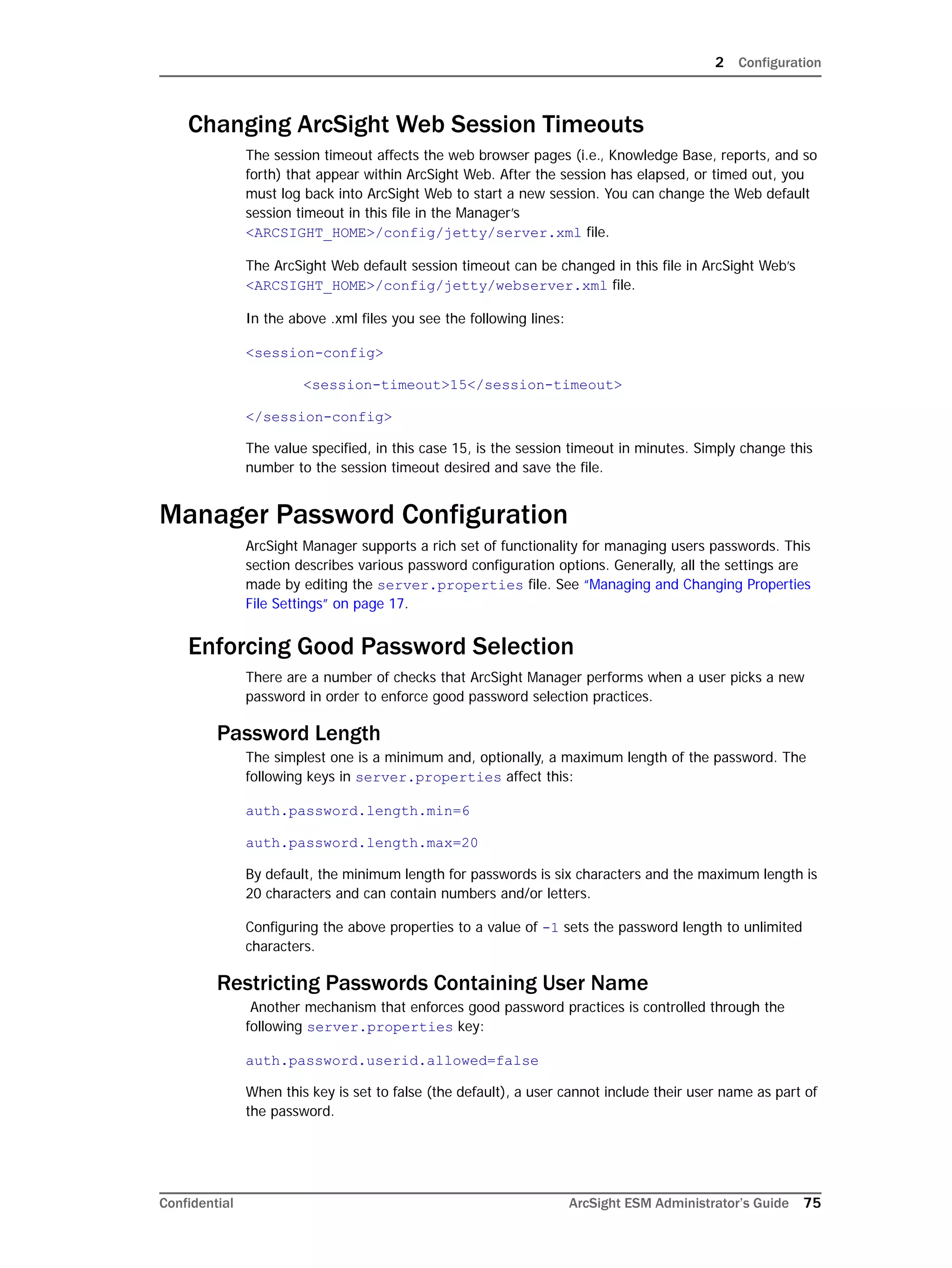 2 Configuration
Confidential ArcSight ESM Administrator’s Guide 75
Changing ArcSight Web Session Timeouts
The session timeout affects the web browser pages (i.e., Knowledge Base, reports, and so
forth) that appear within ArcSight Web. After the session has elapsed, or timed out, you
must log back into ArcSight Web to start a new session. You can change the Web default
session timeout in this file in the Manager’s
<ARCSIGHT_HOME>/config/jetty/server.xml file.
The ArcSight Web default session timeout can be changed in this file in ArcSight Web’s
<ARCSIGHT_HOME>/config/jetty/webserver.xml file.
In the above .xml files you see the following lines:
<session-config>
<session-timeout>15</session-timeout>
</session-config>
The value specified, in this case 15, is the session timeout in minutes. Simply change this
number to the session timeout desired and save the file.
Manager Password Configuration
ArcSight Manager supports a rich set of functionality for managing users passwords. This
section describes various password configuration options. Generally, all the settings are
made by editing the server.properties file. See “Managing and Changing Properties
File Settings” on page 17.
Enforcing Good Password Selection
There are a number of checks that ArcSight Manager performs when a user picks a new
password in order to enforce good password selection practices.
Password Length
The simplest one is a minimum and, optionally, a maximum length of the password. The
following keys in server.properties affect this:
auth.password.length.min=6
auth.password.length.max=20
By default, the minimum length for passwords is six characters and the maximum length is
20 characters and can contain numbers and/or letters.
Configuring the above properties to a value of -1 sets the password length to unlimited
characters.
Restricting Passwords Containing User Name
Another mechanism that enforces good password practices is controlled through the
following server.properties key:
auth.password.userid.allowed=false
When this key is set to false (the default), a user cannot include their user name as part of
the password.
 
