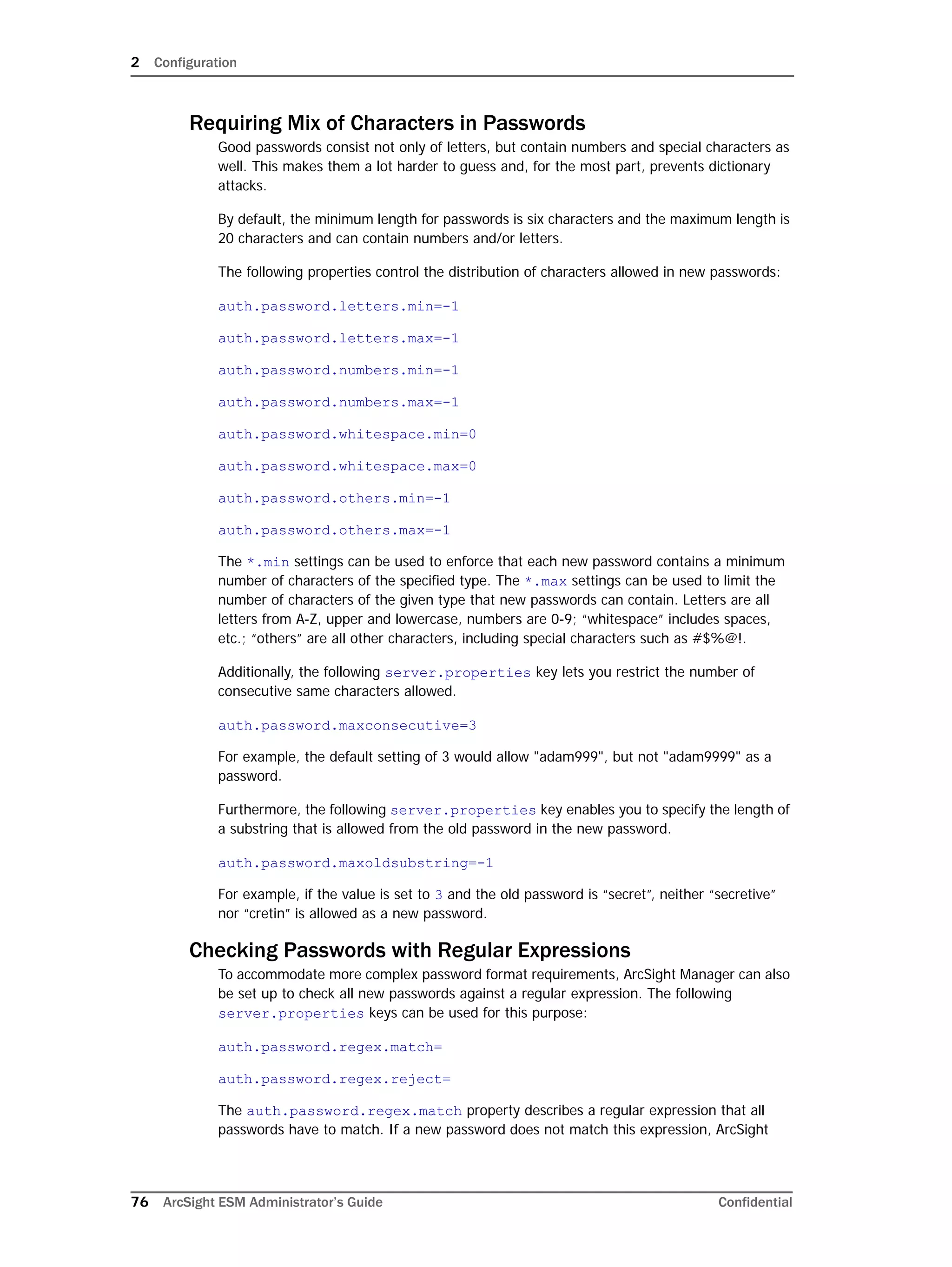 2 Configuration
76 ArcSight ESM Administrator’s Guide Confidential
Requiring Mix of Characters in Passwords
Good passwords consist not only of letters, but contain numbers and special characters as
well. This makes them a lot harder to guess and, for the most part, prevents dictionary
attacks.
By default, the minimum length for passwords is six characters and the maximum length is
20 characters and can contain numbers and/or letters.
The following properties control the distribution of characters allowed in new passwords:
auth.password.letters.min=-1
auth.password.letters.max=-1
auth.password.numbers.min=-1
auth.password.numbers.max=-1
auth.password.whitespace.min=0
auth.password.whitespace.max=0
auth.password.others.min=-1
auth.password.others.max=-1
The *.min settings can be used to enforce that each new password contains a minimum
number of characters of the specified type. The *.max settings can be used to limit the
number of characters of the given type that new passwords can contain. Letters are all
letters from A-Z, upper and lowercase, numbers are 0-9; “whitespace” includes spaces,
etc.; “others” are all other characters, including special characters such as #$%@!.
Additionally, the following server.properties key lets you restrict the number of
consecutive same characters allowed.
auth.password.maxconsecutive=3
For example, the default setting of 3 would allow "adam999", but not "adam9999" as a
password.
Furthermore, the following server.properties key enables you to specify the length of
a substring that is allowed from the old password in the new password.
auth.password.maxoldsubstring=-1
For example, if the value is set to 3 and the old password is “secret”, neither “secretive”
nor “cretin” is allowed as a new password.
Checking Passwords with Regular Expressions
To accommodate more complex password format requirements, ArcSight Manager can also
be set up to check all new passwords against a regular expression. The following
server.properties keys can be used for this purpose:
auth.password.regex.match=
auth.password.regex.reject=
The auth.password.regex.match property describes a regular expression that all
passwords have to match. If a new password does not match this expression, ArcSight
 