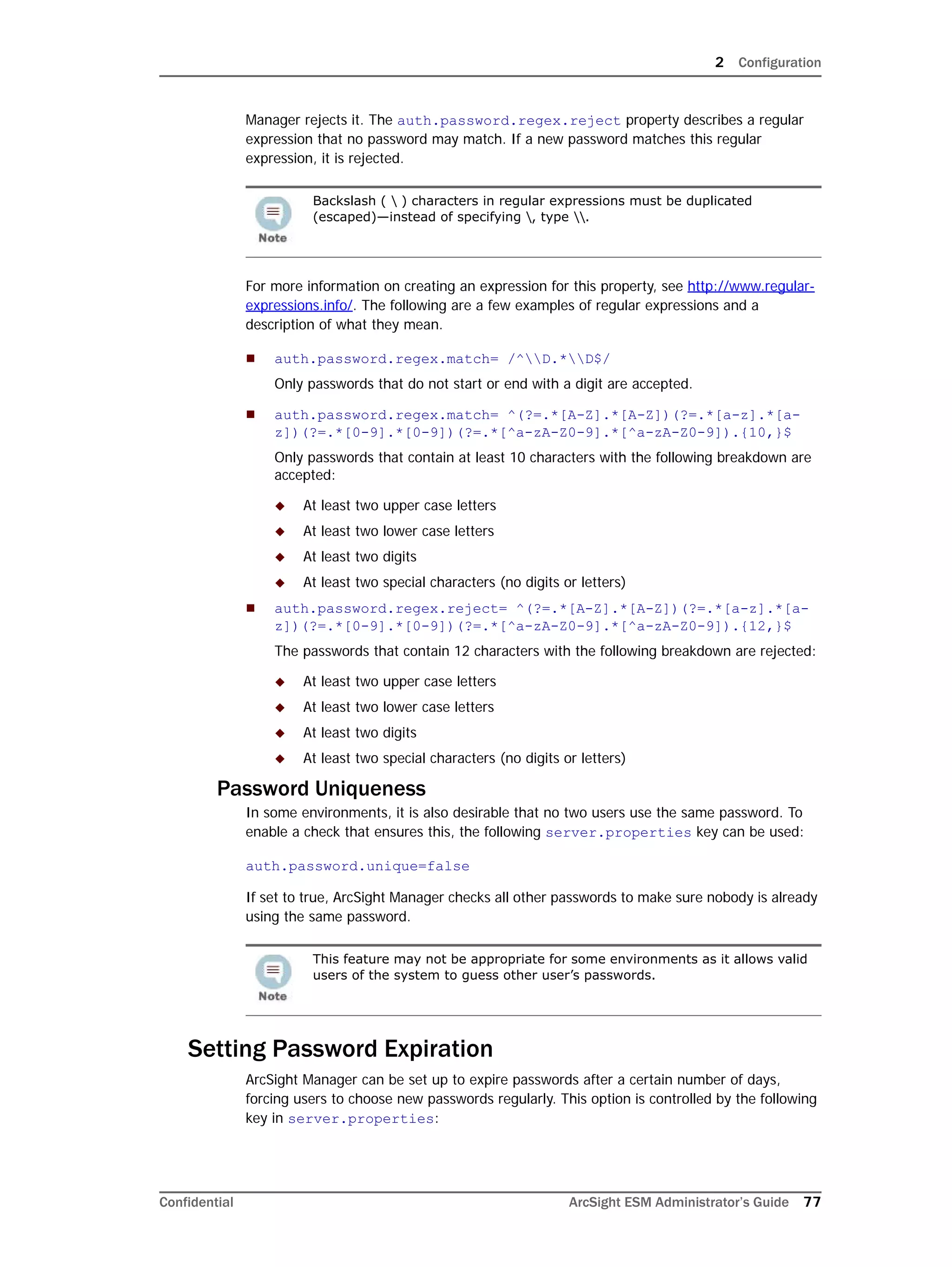 2 Configuration
Confidential ArcSight ESM Administrator’s Guide 77
Manager rejects it. The auth.password.regex.reject property describes a regular
expression that no password may match. If a new password matches this regular
expression, it is rejected.
For more information on creating an expression for this property, see http://www.regular-
expressions.info/. The following are a few examples of regular expressions and a
description of what they mean.
 auth.password.regex.match= /^D.*D$/
Only passwords that do not start or end with a digit are accepted.
 auth.password.regex.match= ^(?=.*[A-Z].*[A-Z])(?=.*[a-z].*[a-
z])(?=.*[0-9].*[0-9])(?=.*[^a-zA-Z0-9].*[^a-zA-Z0-9]).{10,}$
Only passwords that contain at least 10 characters with the following breakdown are
accepted:
 At least two upper case letters
 At least two lower case letters
 At least two digits
 At least two special characters (no digits or letters)
 auth.password.regex.reject= ^(?=.*[A-Z].*[A-Z])(?=.*[a-z].*[a-
z])(?=.*[0-9].*[0-9])(?=.*[^a-zA-Z0-9].*[^a-zA-Z0-9]).{12,}$
The passwords that contain 12 characters with the following breakdown are rejected:
 At least two upper case letters
 At least two lower case letters
 At least two digits
 At least two special characters (no digits or letters)
Password Uniqueness
In some environments, it is also desirable that no two users use the same password. To
enable a check that ensures this, the following server.properties key can be used:
auth.password.unique=false
If set to true, ArcSight Manager checks all other passwords to make sure nobody is already
using the same password.
Setting Password Expiration
ArcSight Manager can be set up to expire passwords after a certain number of days,
forcing users to choose new passwords regularly. This option is controlled by the following
key in server.properties:
Backslash (  ) characters in regular expressions must be duplicated
(escaped)—instead of specifying , type .
This feature may not be appropriate for some environments as it allows valid
users of the system to guess other user’s passwords.
 