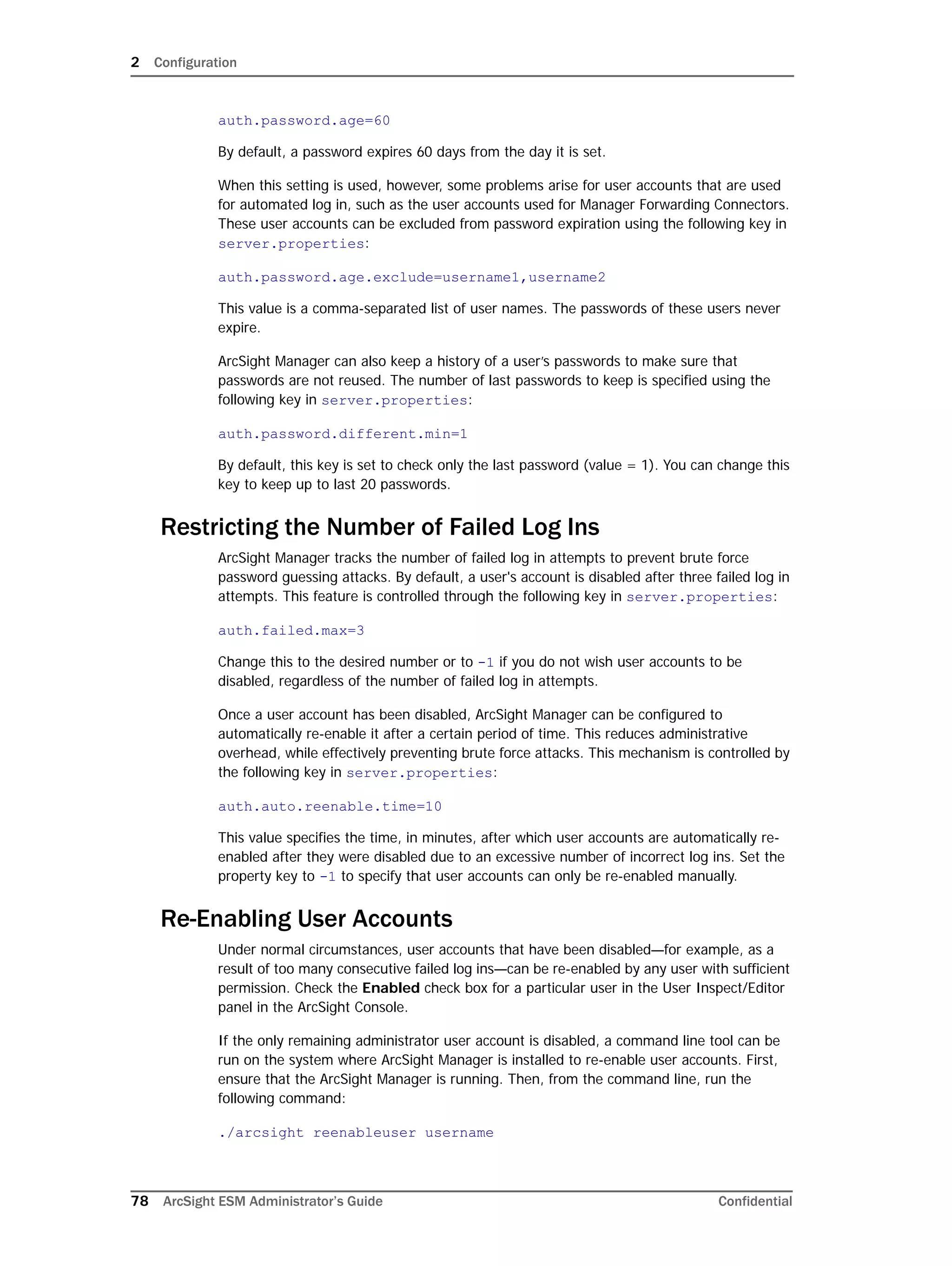 2 Configuration
78 ArcSight ESM Administrator’s Guide Confidential
auth.password.age=60
By default, a password expires 60 days from the day it is set.
When this setting is used, however, some problems arise for user accounts that are used
for automated log in, such as the user accounts used for Manager Forwarding Connectors.
These user accounts can be excluded from password expiration using the following key in
server.properties:
auth.password.age.exclude=username1,username2
This value is a comma-separated list of user names. The passwords of these users never
expire.
ArcSight Manager can also keep a history of a user’s passwords to make sure that
passwords are not reused. The number of last passwords to keep is specified using the
following key in server.properties:
auth.password.different.min=1
By default, this key is set to check only the last password (value = 1). You can change this
key to keep up to last 20 passwords.
Restricting the Number of Failed Log Ins
ArcSight Manager tracks the number of failed log in attempts to prevent brute force
password guessing attacks. By default, a user's account is disabled after three failed log in
attempts. This feature is controlled through the following key in server.properties:
auth.failed.max=3
Change this to the desired number or to -1 if you do not wish user accounts to be
disabled, regardless of the number of failed log in attempts.
Once a user account has been disabled, ArcSight Manager can be configured to
automatically re-enable it after a certain period of time. This reduces administrative
overhead, while effectively preventing brute force attacks. This mechanism is controlled by
the following key in server.properties:
auth.auto.reenable.time=10
This value specifies the time, in minutes, after which user accounts are automatically re-
enabled after they were disabled due to an excessive number of incorrect log ins. Set the
property key to -1 to specify that user accounts can only be re-enabled manually.
Re-Enabling User Accounts
Under normal circumstances, user accounts that have been disabled—for example, as a
result of too many consecutive failed log ins—can be re-enabled by any user with sufficient
permission. Check the Enabled check box for a particular user in the User Inspect/Editor
panel in the ArcSight Console.
If the only remaining administrator user account is disabled, a command line tool can be
run on the system where ArcSight Manager is installed to re-enable user accounts. First,
ensure that the ArcSight Manager is running. Then, from the command line, run the
following command:
./arcsight reenableuser username
 