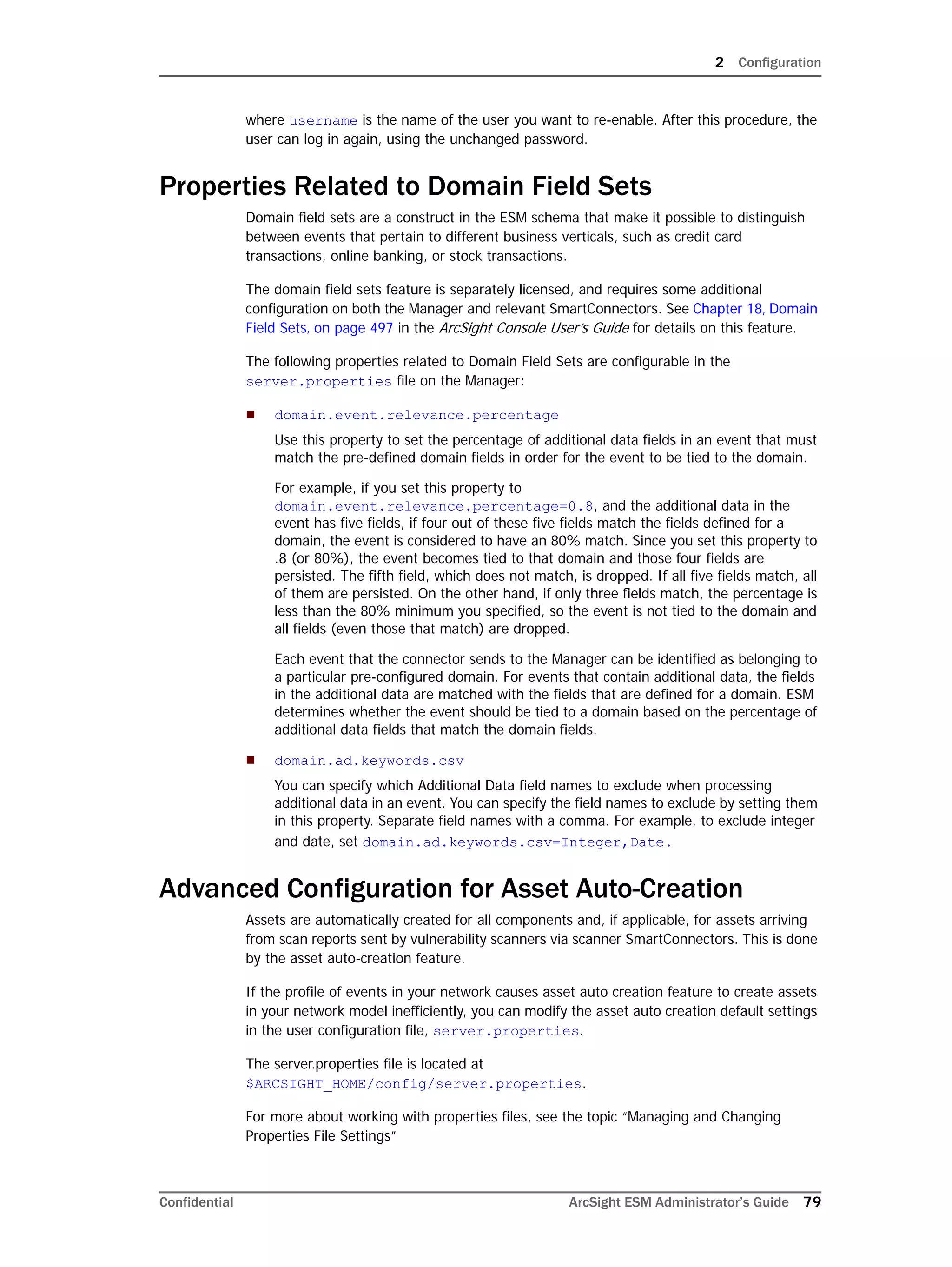 2 Configuration
Confidential ArcSight ESM Administrator’s Guide 79
where username is the name of the user you want to re-enable. After this procedure, the
user can log in again, using the unchanged password.
Properties Related to Domain Field Sets
Domain field sets are a construct in the ESM schema that make it possible to distinguish
between events that pertain to different business verticals, such as credit card
transactions, online banking, or stock transactions.
The domain field sets feature is separately licensed, and requires some additional
configuration on both the Manager and relevant SmartConnectors. See Chapter 18‚ Domain
Field Sets‚ on page 497 in the ArcSight Console User’s Guide for details on this feature.
The following properties related to Domain Field Sets are configurable in the
server.properties file on the Manager:
 domain.event.relevance.percentage
Use this property to set the percentage of additional data fields in an event that must
match the pre-defined domain fields in order for the event to be tied to the domain.
For example, if you set this property to
domain.event.relevance.percentage=0.8, and the additional data in the
event has five fields, if four out of these five fields match the fields defined for a
domain, the event is considered to have an 80% match. Since you set this property to
.8 (or 80%), the event becomes tied to that domain and those four fields are
persisted. The fifth field, which does not match, is dropped. If all five fields match, all
of them are persisted. On the other hand, if only three fields match, the percentage is
less than the 80% minimum you specified, so the event is not tied to the domain and
all fields (even those that match) are dropped.
Each event that the connector sends to the Manager can be identified as belonging to
a particular pre-configured domain. For events that contain additional data, the fields
in the additional data are matched with the fields that are defined for a domain. ESM
determines whether the event should be tied to a domain based on the percentage of
additional data fields that match the domain fields.
 domain.ad.keywords.csv
You can specify which Additional Data field names to exclude when processing
additional data in an event. You can specify the field names to exclude by setting them
in this property. Separate field names with a comma. For example, to exclude integer
and date, set domain.ad.keywords.csv=Integer,Date.
Advanced Configuration for Asset Auto-Creation
Assets are automatically created for all components and, if applicable, for assets arriving
from scan reports sent by vulnerability scanners via scanner SmartConnectors. This is done
by the asset auto-creation feature.
If the profile of events in your network causes asset auto creation feature to create assets
in your network model inefficiently, you can modify the asset auto creation default settings
in the user configuration file, server.properties.
The server.properties file is located at
$ARCSIGHT_HOME/config/server.properties.
For more about working with properties files, see the topic “Managing and Changing
Properties File Settings”
 
