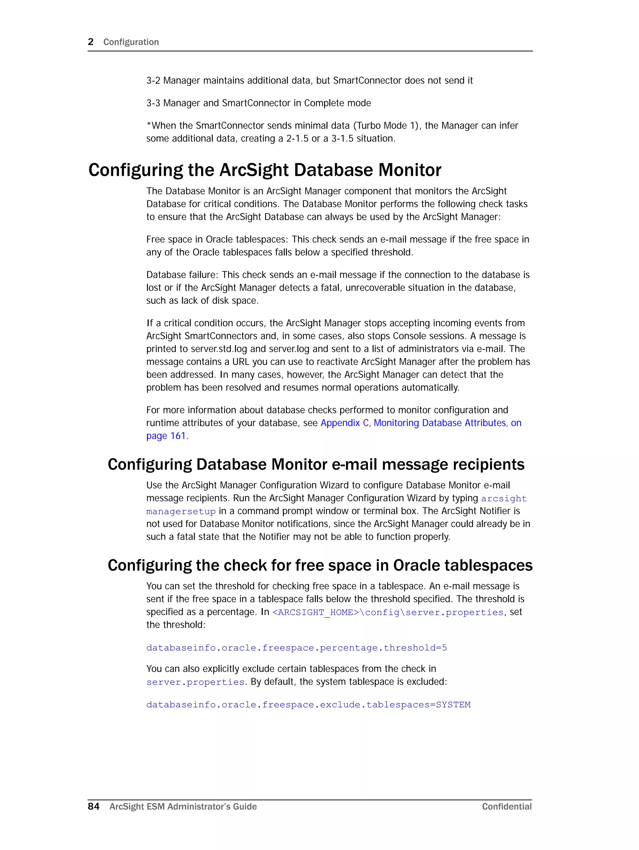 2 Configuration
84 ArcSight ESM Administrator’s Guide Confidential
3-2 Manager maintains additional data, but SmartConnector does not send it
3-3 Manager and SmartConnector in Complete mode
*When the SmartConnector sends minimal data (Turbo Mode 1), the Manager can infer
some additional data, creating a 2-1.5 or a 3-1.5 situation.
Configuring the ArcSight Database Monitor
The Database Monitor is an ArcSight Manager component that monitors the ArcSight
Database for critical conditions. The Database Monitor performs the following check tasks
to ensure that the ArcSight Database can always be used by the ArcSight Manager:
Free space in Oracle tablespaces: This check sends an e-mail message if the free space in
any of the Oracle tablespaces falls below a specified threshold.
Database failure: This check sends an e-mail message if the connection to the database is
lost or if the ArcSight Manager detects a fatal, unrecoverable situation in the database,
such as lack of disk space.
If a critical condition occurs, the ArcSight Manager stops accepting incoming events from
ArcSight SmartConnectors and, in some cases, also stops Console sessions. A message is
printed to server.std.log and server.log and sent to a list of administrators via e-mail. The
message contains a URL you can use to reactivate ArcSight Manager after the problem has
been addressed. In many cases, however, the ArcSight Manager can detect that the
problem has been resolved and resumes normal operations automatically.
For more information about database checks performed to monitor configuration and
runtime attributes of your database, see Appendix C‚ Monitoring Database Attributes‚ on
page 161.
Configuring Database Monitor e-mail message recipients
Use the ArcSight Manager Configuration Wizard to configure Database Monitor e-mail
message recipients. Run the ArcSight Manager Configuration Wizard by typing arcsight
managersetup in a command prompt window or terminal box. The ArcSight Notifier is
not used for Database Monitor notifications, since the ArcSight Manager could already be in
such a fatal state that the Notifier may not be able to function properly.
Configuring the check for free space in Oracle tablespaces
You can set the threshold for checking free space in a tablespace. An e-mail message is
sent if the free space in a tablespace falls below the threshold specified. The threshold is
specified as a percentage. In <ARCSIGHT_HOME>configserver.properties, set
the threshold:
databaseinfo.oracle.freespace.percentage.threshold=5
You can also explicitly exclude certain tablespaces from the check in
server.properties. By default, the system tablespace is excluded:
databaseinfo.oracle.freespace.exclude.tablespaces=SYSTEM
 