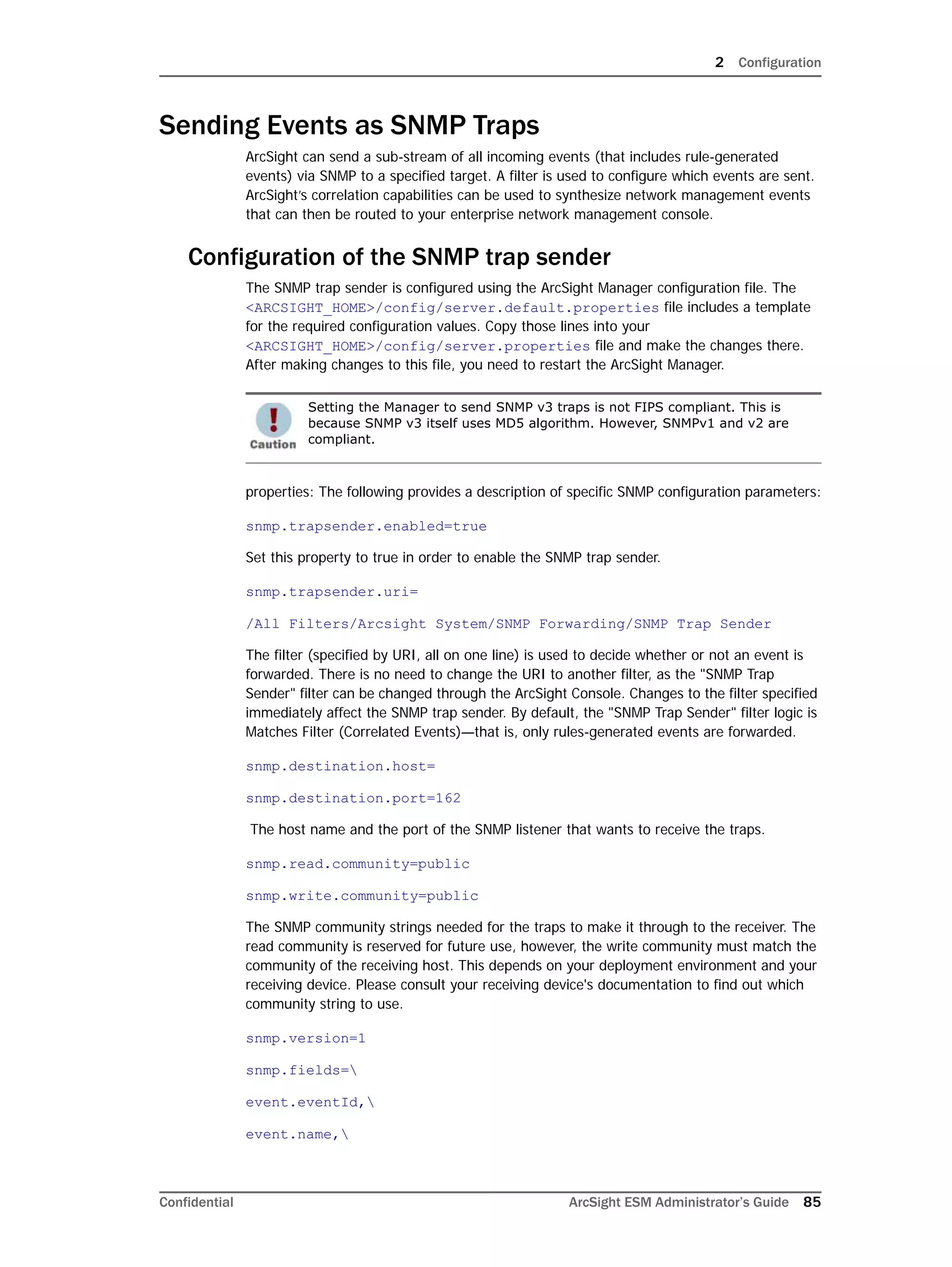 2 Configuration
Confidential ArcSight ESM Administrator’s Guide 85
Sending Events as SNMP Traps
ArcSight can send a sub-stream of all incoming events (that includes rule-generated
events) via SNMP to a specified target. A filter is used to configure which events are sent.
ArcSight’s correlation capabilities can be used to synthesize network management events
that can then be routed to your enterprise network management console.
Configuration of the SNMP trap sender
The SNMP trap sender is configured using the ArcSight Manager configuration file. The
<ARCSIGHT_HOME>/config/server.default.properties file includes a template
for the required configuration values. Copy those lines into your
<ARCSIGHT_HOME>/config/server.properties file and make the changes there.
After making changes to this file, you need to restart the ArcSight Manager.
properties: The following provides a description of specific SNMP configuration parameters:
snmp.trapsender.enabled=true
Set this property to true in order to enable the SNMP trap sender.
snmp.trapsender.uri=
/All Filters/Arcsight System/SNMP Forwarding/SNMP Trap Sender
The filter (specified by URI, all on one line) is used to decide whether or not an event is
forwarded. There is no need to change the URI to another filter, as the "SNMP Trap
Sender" filter can be changed through the ArcSight Console. Changes to the filter specified
immediately affect the SNMP trap sender. By default, the "SNMP Trap Sender" filter logic is
Matches Filter (Correlated Events)—that is, only rules-generated events are forwarded.
snmp.destination.host=
snmp.destination.port=162
The host name and the port of the SNMP listener that wants to receive the traps.
snmp.read.community=public
snmp.write.community=public
The SNMP community strings needed for the traps to make it through to the receiver. The
read community is reserved for future use, however, the write community must match the
community of the receiving host. This depends on your deployment environment and your
receiving device. Please consult your receiving device's documentation to find out which
community string to use.
snmp.version=1
snmp.fields=
event.eventId,
event.name,
Setting the Manager to send SNMP v3 traps is not FIPS compliant. This is
because SNMP v3 itself uses MD5 algorithm. However, SNMPv1 and v2 are
compliant.
 