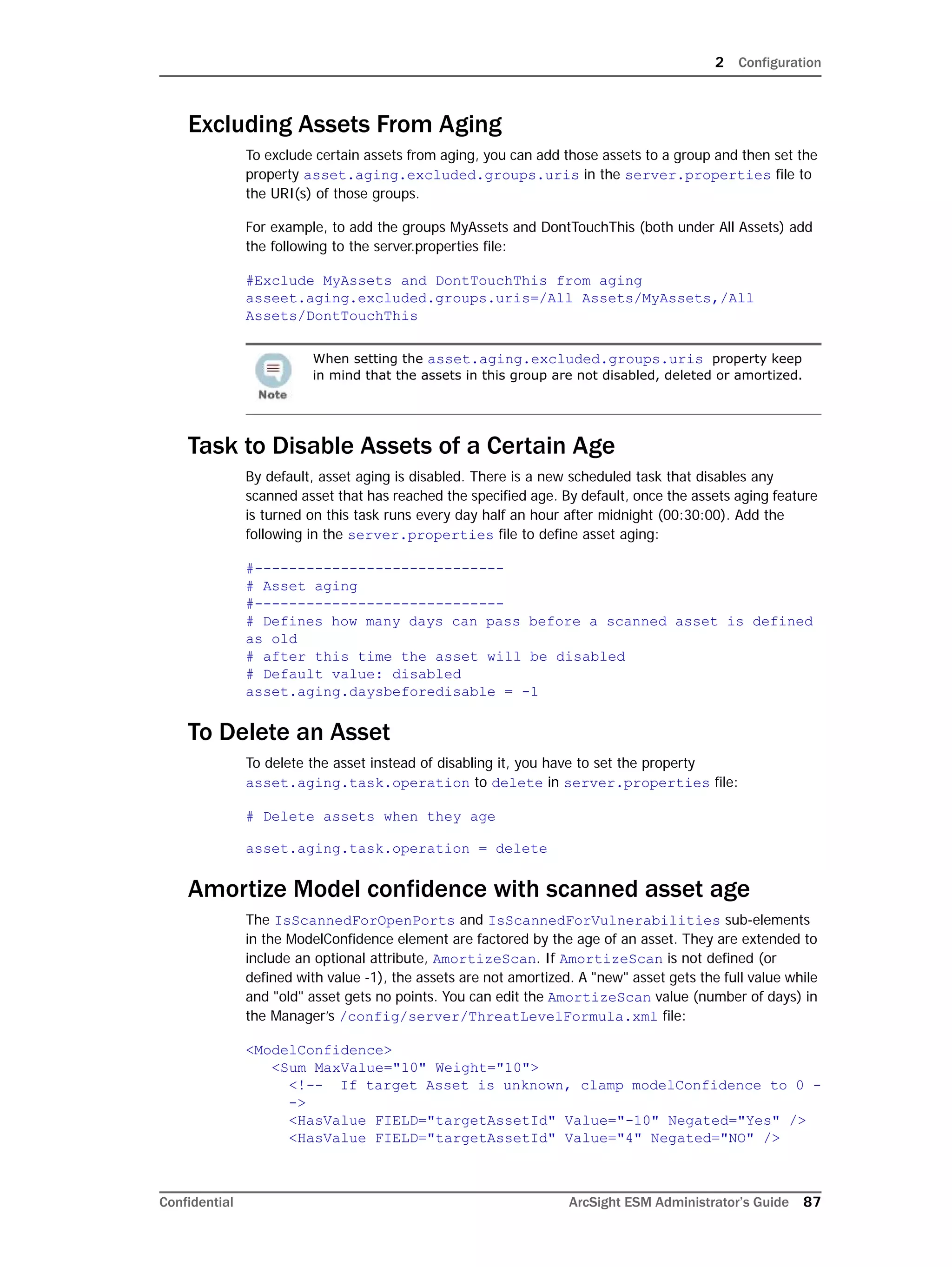 2 Configuration
Confidential ArcSight ESM Administrator’s Guide 87
Excluding Assets From Aging
To exclude certain assets from aging, you can add those assets to a group and then set the
property asset.aging.excluded.groups.uris in the server.properties file to
the URI(s) of those groups.
For example, to add the groups MyAssets and DontTouchThis (both under All Assets) add
the following to the server.properties file:
#Exclude MyAssets and DontTouchThis from aging
asseet.aging.excluded.groups.uris=/All Assets/MyAssets,/All
Assets/DontTouchThis
Task to Disable Assets of a Certain Age
By default, asset aging is disabled. There is a new scheduled task that disables any
scanned asset that has reached the specified age. By default, once the assets aging feature
is turned on this task runs every day half an hour after midnight (00:30:00). Add the
following in the server.properties file to define asset aging:
#-----------------------------
# Asset aging
#-----------------------------
# Defines how many days can pass before a scanned asset is defined
as old
# after this time the asset will be disabled
# Default value: disabled
asset.aging.daysbeforedisable = -1
To Delete an Asset
To delete the asset instead of disabling it, you have to set the property
asset.aging.task.operation to delete in server.properties file:
# Delete assets when they age
asset.aging.task.operation = delete
Amortize Model confidence with scanned asset age
The IsScannedForOpenPorts and IsScannedForVulnerabilities sub-elements
in the ModelConfidence element are factored by the age of an asset. They are extended to
include an optional attribute, AmortizeScan. If AmortizeScan is not defined (or
defined with value -1), the assets are not amortized. A "new" asset gets the full value while
and "old" asset gets no points. You can edit the AmortizeScan value (number of days) in
the Manager’s /config/server/ThreatLevelFormula.xml file:
<ModelConfidence>
<Sum MaxValue="10" Weight="10">
<!-- If target Asset is unknown, clamp modelConfidence to 0 -
->
<HasValue FIELD="targetAssetId" Value="-10" Negated="Yes" />
<HasValue FIELD="targetAssetId" Value="4" Negated="NO" />
When setting the asset.aging.excluded.groups.uris property keep
in mind that the assets in this group are not disabled, deleted or amortized.
 