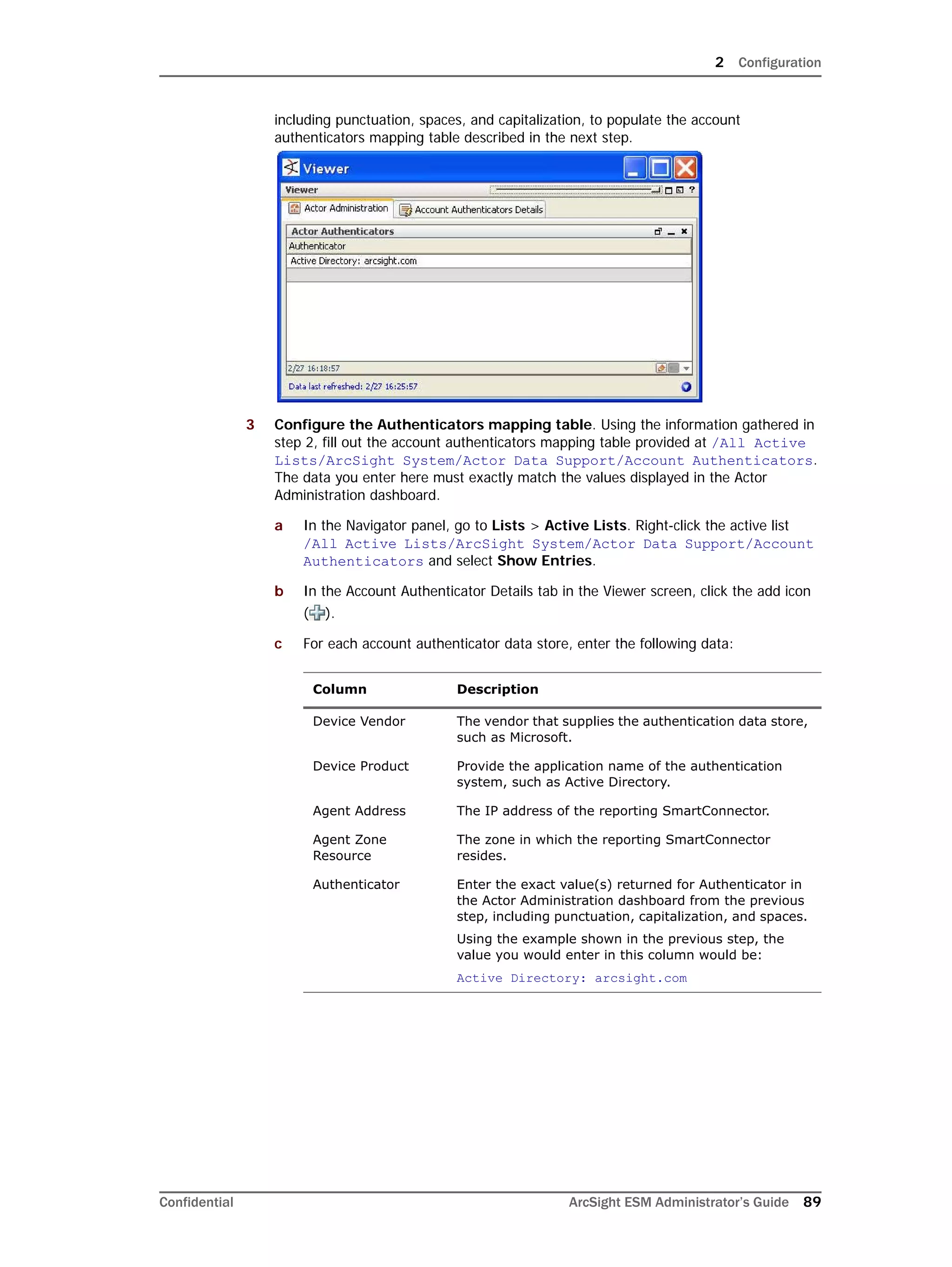 2 Configuration
Confidential ArcSight ESM Administrator’s Guide 89
including punctuation, spaces, and capitalization, to populate the account
authenticators mapping table described in the next step.
3 Configure the Authenticators mapping table. Using the information gathered in
step 2, fill out the account authenticators mapping table provided at /All Active
Lists/ArcSight System/Actor Data Support/Account Authenticators.
The data you enter here must exactly match the values displayed in the Actor
Administration dashboard.
a In the Navigator panel, go to Lists > Active Lists. Right-click the active list
/All Active Lists/ArcSight System/Actor Data Support/Account
Authenticators and select Show Entries.
b In the Account Authenticator Details tab in the Viewer screen, click the add icon
( ).
c For each account authenticator data store, enter the following data:
Column Description
Device Vendor The vendor that supplies the authentication data store,
such as Microsoft.
Device Product Provide the application name of the authentication
system, such as Active Directory.
Agent Address The IP address of the reporting SmartConnector.
Agent Zone
Resource
The zone in which the reporting SmartConnector
resides.
Authenticator Enter the exact value(s) returned for Authenticator in
the Actor Administration dashboard from the previous
step, including punctuation, capitalization, and spaces.
Using the example shown in the previous step, the
value you would enter in this column would be:
Active Directory: arcsight.com
 