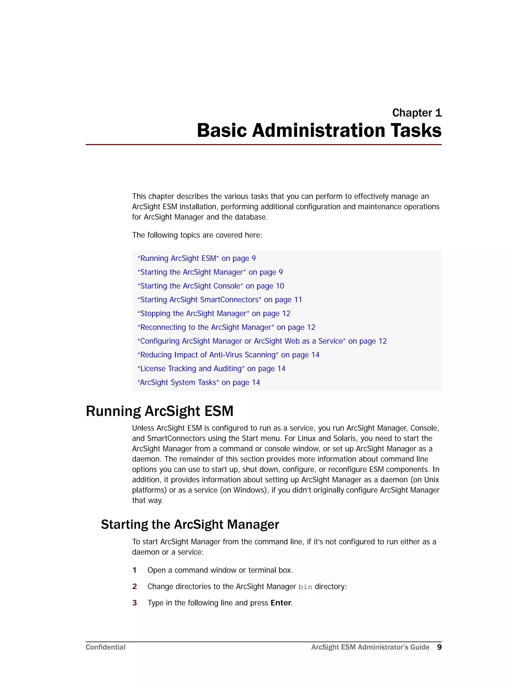 Confidential ArcSight ESM Administrator’s Guide 9
Chapter 1
Basic Administration Tasks
This chapter describes the various tasks that you can perform to effectively manage an
ArcSight ESM installation, performing additional configuration and maintenance operations
for ArcSight Manager and the database.
The following topics are covered here:
Running ArcSight ESM
Unless ArcSight ESM is configured to run as a service, you run ArcSight Manager, Console,
and SmartConnectors using the Start menu. For Linux and Solaris, you need to start the
ArcSight Manager from a command or console window, or set up ArcSight Manager as a
daemon. The remainder of this section provides more information about command line
options you can use to start up, shut down, configure, or reconfigure ESM components. In
addition, it provides information about setting up ArcSight Manager as a daemon (on Unix
platforms) or as a service (on Windows), if you didn’t originally configure ArcSight Manager
that way.
Starting the ArcSight Manager
To start ArcSight Manager from the command line, if it’s not configured to run either as a
daemon or a service:
1 Open a command window or terminal box.
2 Change directories to the ArcSight Manager bin directory:
3 Type in the following line and press Enter.
“Running ArcSight ESM” on page 9
“Starting the ArcSight Manager” on page 9
“Starting the ArcSight Console” on page 10
“Starting ArcSight SmartConnectors” on page 11
“Stopping the ArcSight Manager” on page 12
“Reconnecting to the ArcSight Manager” on page 12
“Configuring ArcSight Manager or ArcSight Web as a Service” on page 12
“Reducing Impact of Anti-Virus Scanning” on page 14
“License Tracking and Auditing” on page 14
“ArcSight System Tasks” on page 14
 