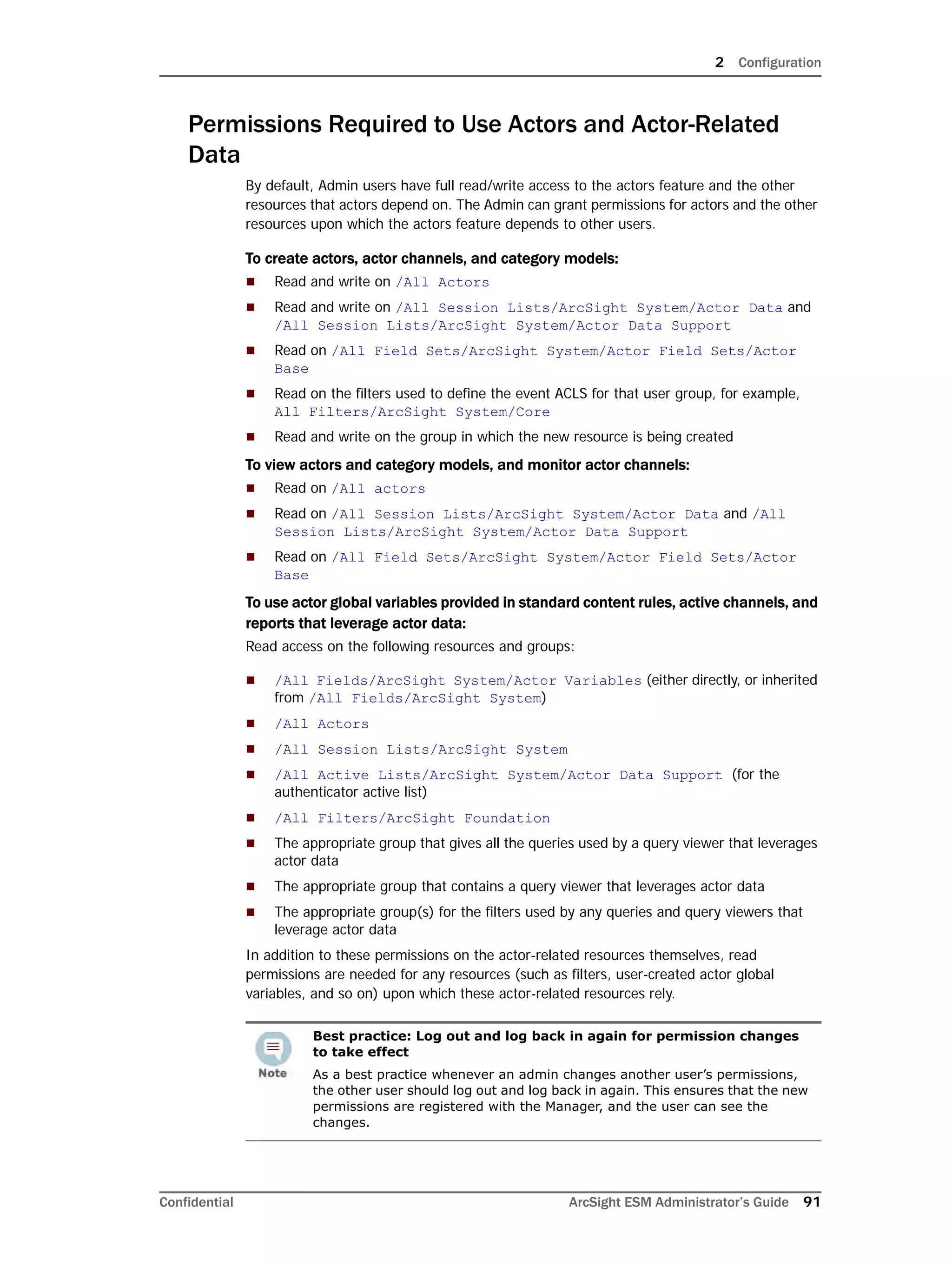 2 Configuration
Confidential ArcSight ESM Administrator’s Guide 91
Permissions Required to Use Actors and Actor-Related
Data
By default, Admin users have full read/write access to the actors feature and the other
resources that actors depend on. The Admin can grant permissions for actors and the other
resources upon which the actors feature depends to other users.
To create actors, actor channels, and category models:
 Read and write on /All Actors
 Read and write on /All Session Lists/ArcSight System/Actor Data and
/All Session Lists/ArcSight System/Actor Data Support
 Read on /All Field Sets/ArcSight System/Actor Field Sets/Actor
Base
 Read on the filters used to define the event ACLS for that user group, for example,
All Filters/ArcSight System/Core
 Read and write on the group in which the new resource is being created
To view actors and category models, and monitor actor channels:
 Read on /All actors
 Read on /All Session Lists/ArcSight System/Actor Data and /All
Session Lists/ArcSight System/Actor Data Support
 Read on /All Field Sets/ArcSight System/Actor Field Sets/Actor
Base
To use actor global variables provided in standard content rules, active channels, and
reports that leverage actor data:
Read access on the following resources and groups:
 /All Fields/ArcSight System/Actor Variables (either directly, or inherited
from /All Fields/ArcSight System)
 /All Actors
 /All Session Lists/ArcSight System
 /All Active Lists/ArcSight System/Actor Data Support (for the
authenticator active list)
 /All Filters/ArcSight Foundation
 The appropriate group that gives all the queries used by a query viewer that leverages
actor data
 The appropriate group that contains a query viewer that leverages actor data
 The appropriate group(s) for the filters used by any queries and query viewers that
leverage actor data
In addition to these permissions on the actor-related resources themselves, read
permissions are needed for any resources (such as filters, user-created actor global
variables, and so on) upon which these actor-related resources rely.
Best practice: Log out and log back in again for permission changes
to take effect
As a best practice whenever an admin changes another user’s permissions,
the other user should log out and log back in again. This ensures that the new
permissions are registered with the Manager, and the user can see the
changes.
 