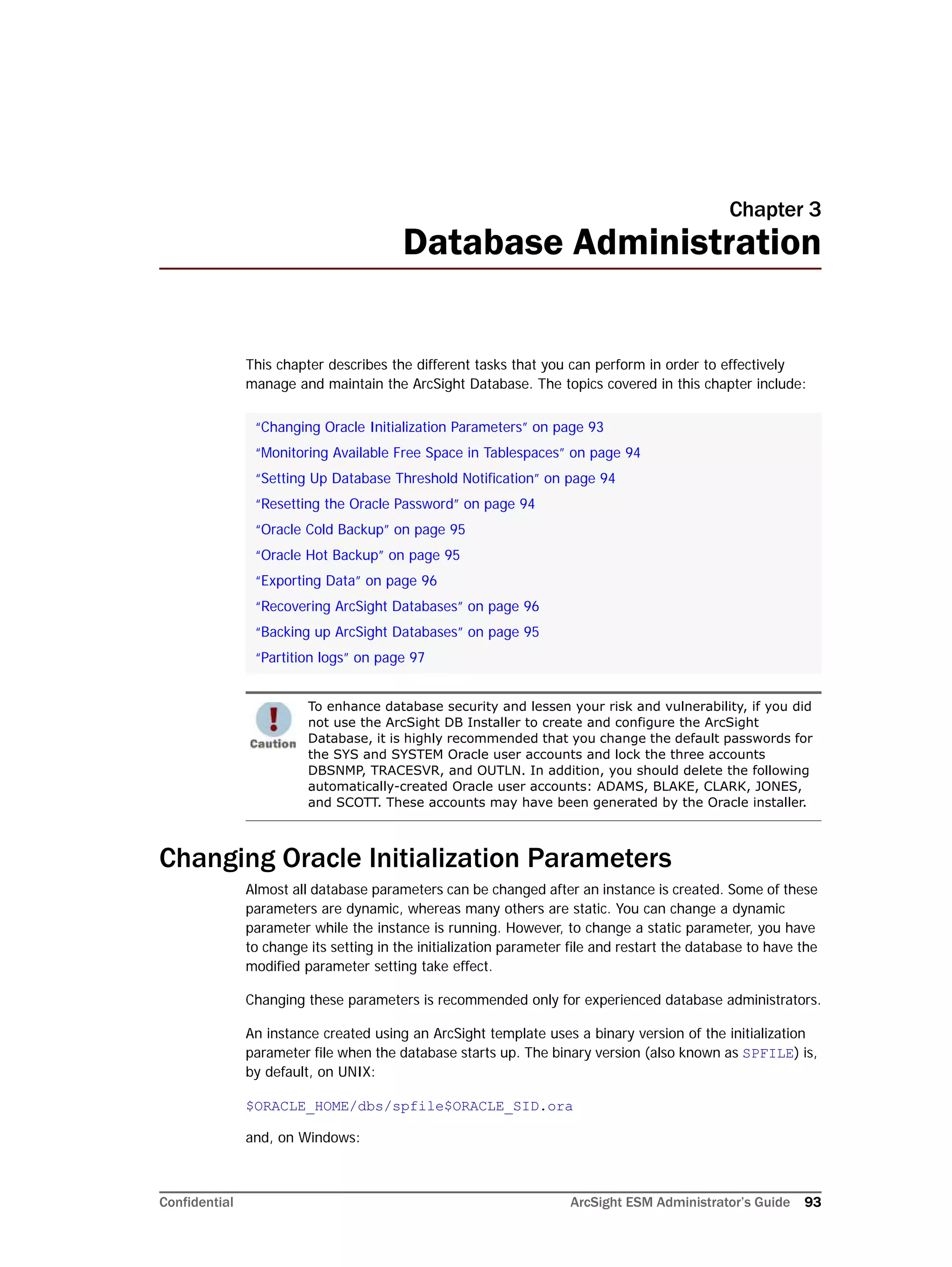 Confidential ArcSight ESM Administrator’s Guide 93
Chapter 3
Database Administration
This chapter describes the different tasks that you can perform in order to effectively
manage and maintain the ArcSight Database. The topics covered in this chapter include:
Changing Oracle Initialization Parameters
Almost all database parameters can be changed after an instance is created. Some of these
parameters are dynamic, whereas many others are static. You can change a dynamic
parameter while the instance is running. However, to change a static parameter, you have
to change its setting in the initialization parameter file and restart the database to have the
modified parameter setting take effect.
Changing these parameters is recommended only for experienced database administrators.
An instance created using an ArcSight template uses a binary version of the initialization
parameter file when the database starts up. The binary version (also known as SPFILE) is,
by default, on UNIX:
$ORACLE_HOME/dbs/spfile$ORACLE_SID.ora
and, on Windows:
“Changing Oracle Initialization Parameters” on page 93
“Monitoring Available Free Space in Tablespaces” on page 94
“Setting Up Database Threshold Notification” on page 94
“Resetting the Oracle Password” on page 94
“Oracle Cold Backup” on page 95
“Oracle Hot Backup” on page 95
“Exporting Data” on page 96
“Recovering ArcSight Databases” on page 96
“Backing up ArcSight Databases” on page 95
“Partition logs” on page 97
To enhance database security and lessen your risk and vulnerability, if you did
not use the ArcSight DB Installer to create and configure the ArcSight
Database, it is highly recommended that you change the default passwords for
the SYS and SYSTEM Oracle user accounts and lock the three accounts
DBSNMP, TRACESVR, and OUTLN. In addition, you should delete the following
automatically-created Oracle user accounts: ADAMS, BLAKE, CLARK, JONES,
and SCOTT. These accounts may have been generated by the Oracle installer.
 