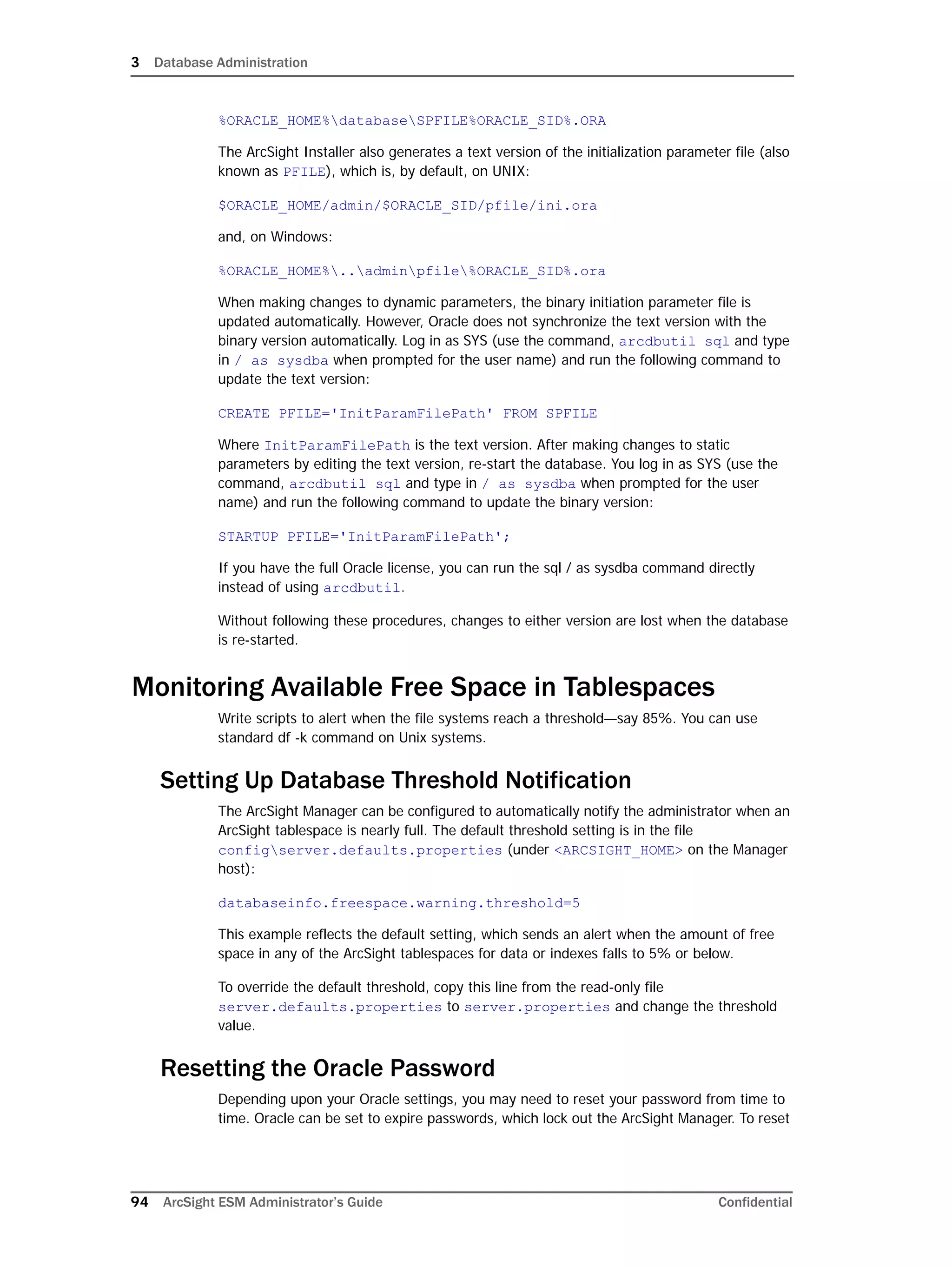 3 Database Administration
94 ArcSight ESM Administrator’s Guide Confidential
%ORACLE_HOME%databaseSPFILE%ORACLE_SID%.ORA
The ArcSight Installer also generates a text version of the initialization parameter file (also
known as PFILE), which is, by default, on UNIX:
$ORACLE_HOME/admin/$ORACLE_SID/pfile/ini.ora
and, on Windows:
%ORACLE_HOME%..adminpfile%ORACLE_SID%.ora
When making changes to dynamic parameters, the binary initiation parameter file is
updated automatically. However, Oracle does not synchronize the text version with the
binary version automatically. Log in as SYS (use the command, arcdbutil sql and type
in / as sysdba when prompted for the user name) and run the following command to
update the text version:
CREATE PFILE='InitParamFilePath' FROM SPFILE
Where InitParamFilePath is the text version. After making changes to static
parameters by editing the text version, re-start the database. You log in as SYS (use the
command, arcdbutil sql and type in / as sysdba when prompted for the user
name) and run the following command to update the binary version:
STARTUP PFILE='InitParamFilePath';
If you have the full Oracle license, you can run the sql / as sysdba command directly
instead of using arcdbutil.
Without following these procedures, changes to either version are lost when the database
is re-started.
Monitoring Available Free Space in Tablespaces
Write scripts to alert when the file systems reach a threshold—say 85%. You can use
standard df -k command on Unix systems.
Setting Up Database Threshold Notification
The ArcSight Manager can be configured to automatically notify the administrator when an
ArcSight tablespace is nearly full. The default threshold setting is in the file
configserver.defaults.properties (under <ARCSIGHT_HOME> on the Manager
host):
databaseinfo.freespace.warning.threshold=5
This example reflects the default setting, which sends an alert when the amount of free
space in any of the ArcSight tablespaces for data or indexes falls to 5% or below.
To override the default threshold, copy this line from the read-only file
server.defaults.properties to server.properties and change the threshold
value.
Resetting the Oracle Password
Depending upon your Oracle settings, you may need to reset your password from time to
time. Oracle can be set to expire passwords, which lock out the ArcSight Manager. To reset
 
