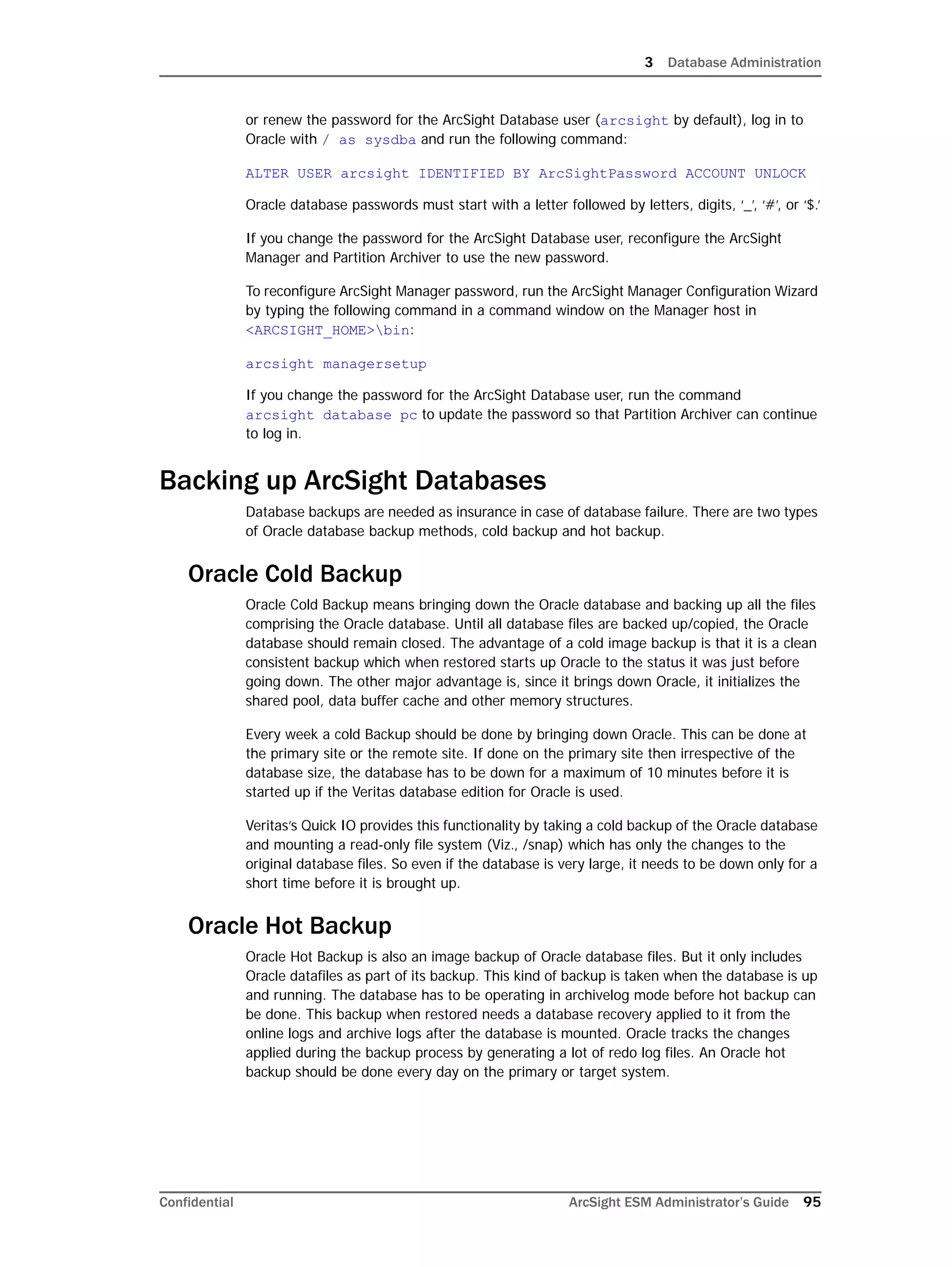 3 Database Administration
Confidential ArcSight ESM Administrator’s Guide 95
or renew the password for the ArcSight Database user (arcsight by default), log in to
Oracle with / as sysdba and run the following command:
ALTER USER arcsight IDENTIFIED BY ArcSightPassword ACCOUNT UNLOCK
Oracle database passwords must start with a letter followed by letters, digits, ‘_’, ‘#’, or ‘$.’
If you change the password for the ArcSight Database user, reconfigure the ArcSight
Manager and Partition Archiver to use the new password.
To reconfigure ArcSight Manager password, run the ArcSight Manager Configuration Wizard
by typing the following command in a command window on the Manager host in
<ARCSIGHT_HOME>bin:
arcsight managersetup
If you change the password for the ArcSight Database user, run the command 
arcsight database pc to update the password so that Partition Archiver can continue
to log in.
Backing up ArcSight Databases
Database backups are needed as insurance in case of database failure. There are two types
of Oracle database backup methods, cold backup and hot backup.
Oracle Cold Backup
Oracle Cold Backup means bringing down the Oracle database and backing up all the files
comprising the Oracle database. Until all database files are backed up/copied, the Oracle
database should remain closed. The advantage of a cold image backup is that it is a clean
consistent backup which when restored starts up Oracle to the status it was just before
going down. The other major advantage is, since it brings down Oracle, it initializes the
shared pool, data buffer cache and other memory structures.
Every week a cold Backup should be done by bringing down Oracle. This can be done at
the primary site or the remote site. If done on the primary site then irrespective of the
database size, the database has to be down for a maximum of 10 minutes before it is
started up if the Veritas database edition for Oracle is used.
Veritas’s Quick IO provides this functionality by taking a cold backup of the Oracle database
and mounting a read-only file system (Viz., /snap) which has only the changes to the
original database files. So even if the database is very large, it needs to be down only for a
short time before it is brought up.
Oracle Hot Backup
Oracle Hot Backup is also an image backup of Oracle database files. But it only includes
Oracle datafiles as part of its backup. This kind of backup is taken when the database is up
and running. The database has to be operating in archivelog mode before hot backup can
be done. This backup when restored needs a database recovery applied to it from the
online logs and archive logs after the database is mounted. Oracle tracks the changes
applied during the backup process by generating a lot of redo log files. An Oracle hot
backup should be done every day on the primary or target system.
 