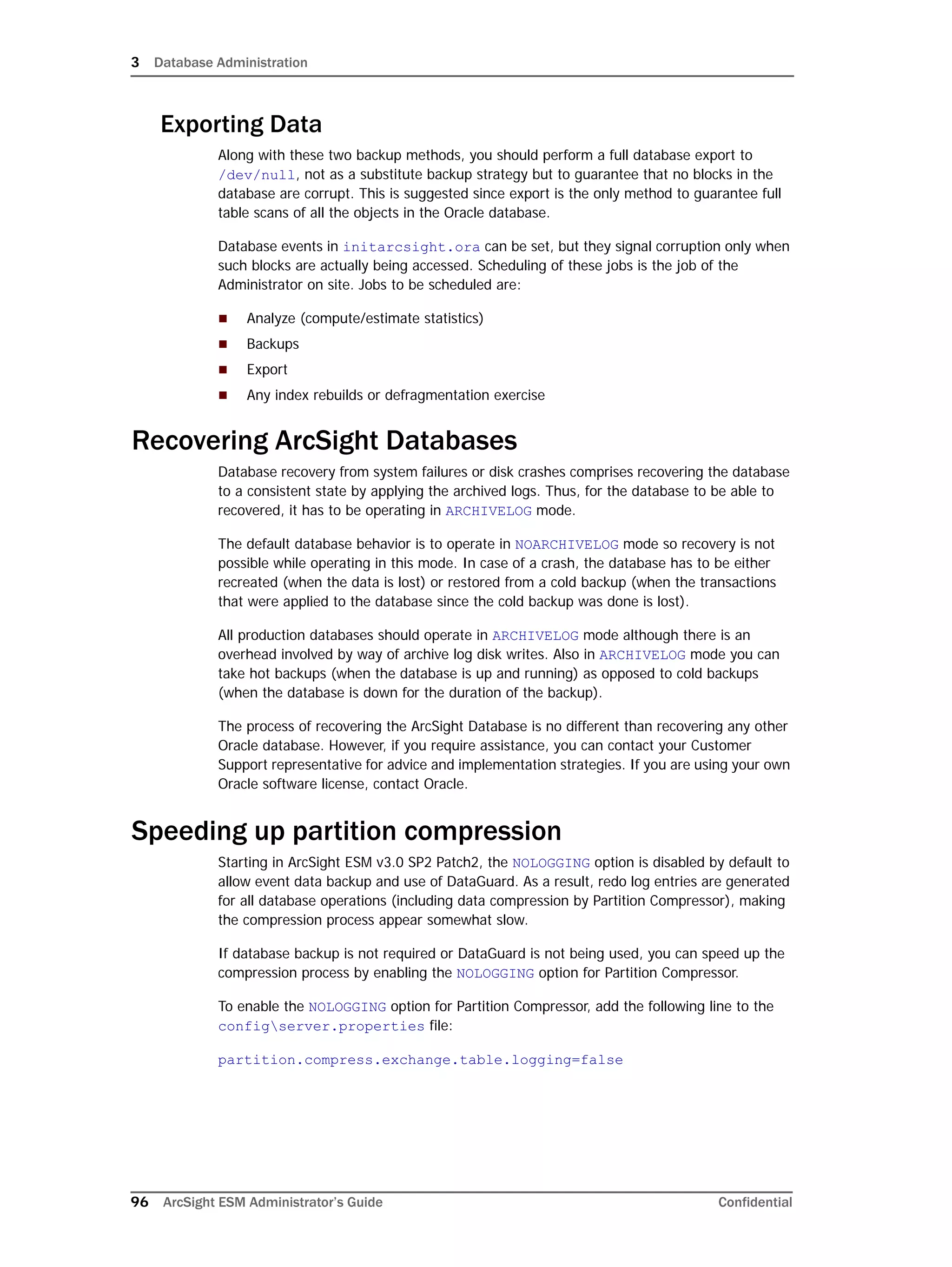 3 Database Administration
96 ArcSight ESM Administrator’s Guide Confidential
Exporting Data
Along with these two backup methods, you should perform a full database export to
/dev/null, not as a substitute backup strategy but to guarantee that no blocks in the
database are corrupt. This is suggested since export is the only method to guarantee full
table scans of all the objects in the Oracle database.
Database events in initarcsight.ora can be set, but they signal corruption only when
such blocks are actually being accessed. Scheduling of these jobs is the job of the
Administrator on site. Jobs to be scheduled are:
 Analyze (compute/estimate statistics)
 Backups
 Export
 Any index rebuilds or defragmentation exercise
Recovering ArcSight Databases
Database recovery from system failures or disk crashes comprises recovering the database
to a consistent state by applying the archived logs. Thus, for the database to be able to
recovered, it has to be operating in ARCHIVELOG mode.
The default database behavior is to operate in NOARCHIVELOG mode so recovery is not
possible while operating in this mode. In case of a crash, the database has to be either
recreated (when the data is lost) or restored from a cold backup (when the transactions
that were applied to the database since the cold backup was done is lost).
All production databases should operate in ARCHIVELOG mode although there is an
overhead involved by way of archive log disk writes. Also in ARCHIVELOG mode you can
take hot backups (when the database is up and running) as opposed to cold backups
(when the database is down for the duration of the backup).
The process of recovering the ArcSight Database is no different than recovering any other
Oracle database. However, if you require assistance, you can contact your Customer
Support representative for advice and implementation strategies. If you are using your own
Oracle software license, contact Oracle.
Speeding up partition compression
Starting in ArcSight ESM v3.0 SP2 Patch2, the NOLOGGING option is disabled by default to
allow event data backup and use of DataGuard. As a result, redo log entries are generated
for all database operations (including data compression by Partition Compressor), making
the compression process appear somewhat slow.
If database backup is not required or DataGuard is not being used, you can speed up the
compression process by enabling the NOLOGGING option for Partition Compressor.
To enable the NOLOGGING option for Partition Compressor, add the following line to the
configserver.properties file:
partition.compress.exchange.table.logging=false
 