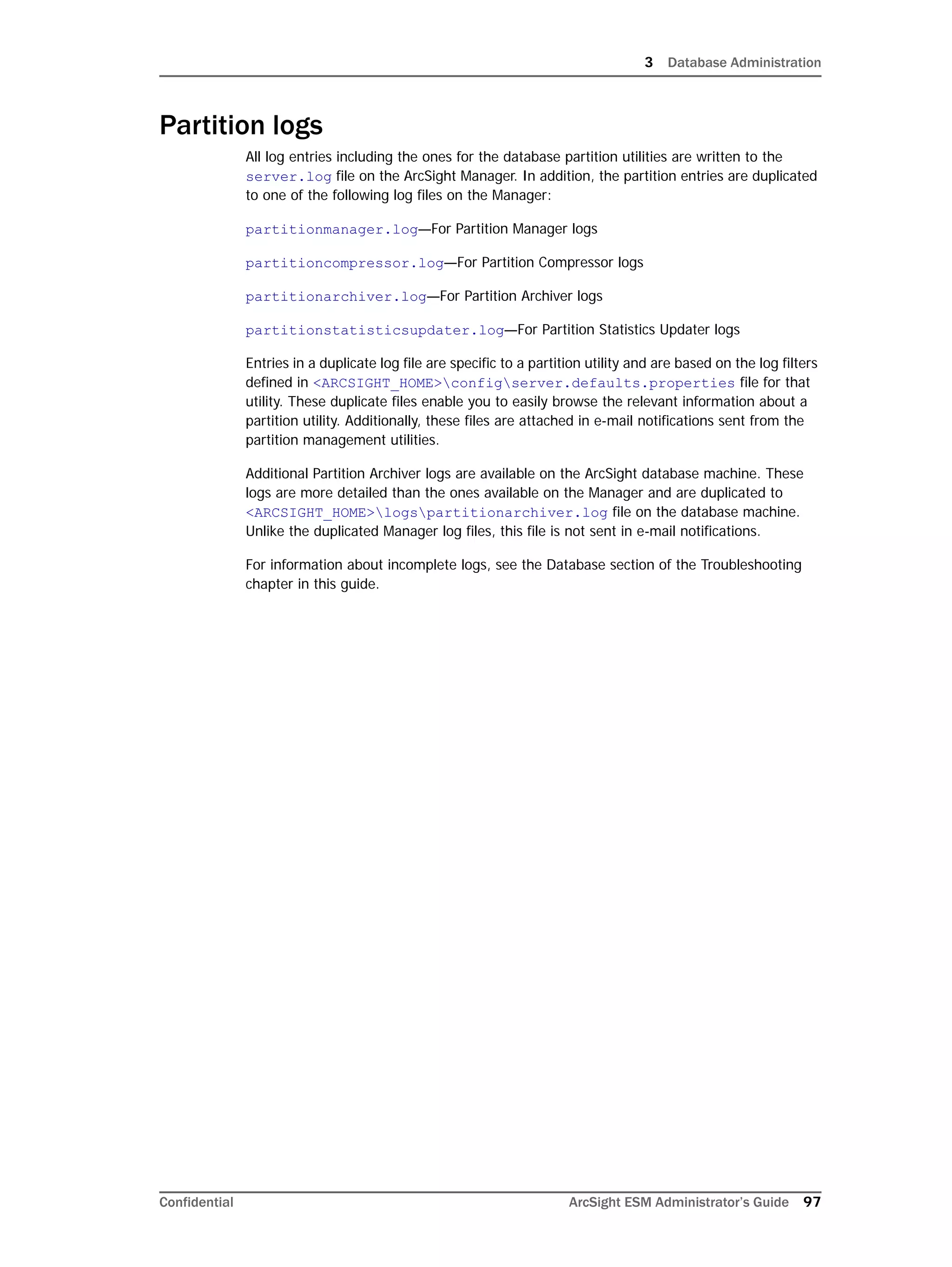 3 Database Administration
Confidential ArcSight ESM Administrator’s Guide 97
Partition logs
All log entries including the ones for the database partition utilities are written to the
server.log file on the ArcSight Manager. In addition, the partition entries are duplicated
to one of the following log files on the Manager:
partitionmanager.log—For Partition Manager logs
partitioncompressor.log—For Partition Compressor logs
partitionarchiver.log—For Partition Archiver logs
partitionstatisticsupdater.log—For Partition Statistics Updater logs
Entries in a duplicate log file are specific to a partition utility and are based on the log filters
defined in <ARCSIGHT_HOME>configserver.defaults.properties file for that
utility. These duplicate files enable you to easily browse the relevant information about a
partition utility. Additionally, these files are attached in e-mail notifications sent from the
partition management utilities.
Additional Partition Archiver logs are available on the ArcSight database machine. These
logs are more detailed than the ones available on the Manager and are duplicated to
<ARCSIGHT_HOME>logspartitionarchiver.log file on the database machine.
Unlike the duplicated Manager log files, this file is not sent in e-mail notifications.
For information about incomplete logs, see the Database section of the Troubleshooting
chapter in this guide.
 