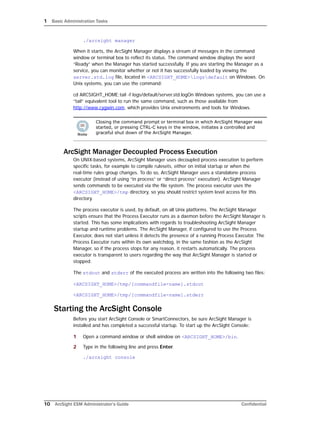 1 Basic Administration Tasks
10 ArcSight ESM Administrator’s Guide Confidential
./arcsight manager
When it starts, the ArcSight Manager displays a stream of messages in the command
window or terminal box to reflect its status. The command window displays the word
“Ready” when the Manager has started successfully. If you are starting the Manager as a
service, you can monitor whether or not it has successfully loaded by viewing the
server.std.log file, located in <ARCSIGHT_HOME>logsdefault on Windows. On
Unix systems, you can use the command:
cd ARCSIGHT_HOME;tail -f logs/default/server.std.logOn Windows systems, you can use a
“tail” equivalent tool to run the same command, such as those available from
http://www.cygwin.com, which provides Unix environments and tools for Windows.
ArcSight Manager Decoupled Process Execution
On UNIX-based systems, ArcSight Manager uses decoupled process execution to perform
specific tasks, for example to compile rulesets, either on initial startup or when the
real-time rules group changes. To do so, ArcSight Manager uses a standalone process
executor (instead of using “in process” or “direct process” execution). ArcSight Manager
sends commands to be executed via the file system. The process executor uses the
<ARCSIGHT_HOME>/tmp directory, so you should restrict system level access for this
directory.
The process executor is used, by default, on all Unix platforms. The ArcSight Manager
scripts ensure that the Process Executor runs as a daemon before the ArcSight Manager is
started. This has some implications with regards to troubleshooting ArcSight Manager
startup and runtime problems. The ArcSight Manager, if configured to use the Process
Executor, does not start unless it detects the presence of a running Process Executor. The
Process Executor runs within its own watchdog, in the same fashion as the ArcSight
Manager, so if the process stops for any reason, it restarts automatically. The process
executor is transparent to users regarding the way that ArcSight Manager is started or
stopped.
The stdout and stderr of the executed process are written into the following two files:
<ARCSIGHT_HOME>/tmp/[commandfile-name].stdout
<ARCSIGHT_HOME>/tmp/[commandfile-name].stderr
Starting the ArcSight Console
Before you start ArcSight Console or SmartConnectors, be sure ArcSight Manager is
installed and has completed a successful startup. To start up the ArcSight Console:
1 Open a command window or shell window on <ARCSIGHT_HOME>/bin.
2 Type in the following line and press Enter.
./arcsight console
Closing the command prompt or terminal box in which ArcSight Manager was
started, or pressing CTRL-C keys in the window, initiates a controlled and
graceful shut down of the ArcSight Manager.
 