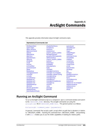 Confidential ArcSight ESM Administrator’s Guide 101
Appendix A
ArcSight Commands
This appendix provides information about ArcSight command scripts.
Running an ArcSight Command
To run an ArcSight command script on a component, open a command window and switch
to the <ARCSIGHT_HOME> directory. The arcsight commands run using the
arcsight.bat file in <ARCSIGHT_HOME>bin. The general syntax is as follows:
binarcsight <command_name> [parameters]
In general, commands that accept a path, accept either an path that is absolute or relative
to <ARCSIGHT_HOME>. Running the command from <ARCSIGHT_HOME> and prefixing
it with bin enables you to use the shell’s capabilities in looking for relative paths.
Alphabetical Commands List
ACLReportGen
agent logfu
agent tempca
agentcommand
agents
agentsetup
agentsvc
agenttempca
agentup
arcdbutil
arcdt
archive
archivefilter
archivewizard
bleep
bleepsetup
changepassword
checklist
console
consolesetup
database pc
database pm
database xts
databasesetup
dbcheck
dbview-generator
deploylicense
downloadcertificate
dropSLPartitions
exceptions
execproc
execprocsvc
export_system_tables
flexagentwizard
groupconflictingassets
idefensesetup
import_system_tables
keytool
keytoolgui
kickbleep
listsubjectdns
logfu
manager
managerinventory
manager-no-wrapper
manager-reload-config
managersetup
managerstop
managersvc
managerthreaddump
managerup
monitor
netio
package
portinfo
querytuner
reenableuser
refcheck
regex
replayfilegen
resetpwd
restorearchives
resvalidate
ruledesc
runcertutil
runmodutil
runpk12util
script
searchindex
sendlogs
tee
tempca
testdbconnection
threaddumps
tproc
uninstallservice
webserver
webserver-no-wrapper
webserversetup
webserversvc
websetup
whois
 