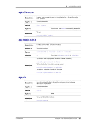A ArcSight Commands
Confidential ArcSight ESM Administrator’s Guide 103
agent tempca
agentcommand
agents
Description
Inspect and manage temporary certificates for a SmartConnector
host machine
Applies to SmartConnectors
Syntax agent tempca
Options For options, see tempca command (Manager)
Examples
To run:
arcsight agent tempca
Description Send a command to SmartConnectors
Applies to SmartConnectors
Syntax agentcommand –c (restart | status | terminate)
Options -c Command: restart, status, or terminate
Examples
To retrieve status properties from the SmartConnector:
arcsight agentcommand –c status
To terminate the SmartConnector process:
arcsight agentcommand –c terminate
To re-start the SmartConnector process:
arcsight agentcommand –c restart
Description
Run all installed ArcSight SmartConnectors on this host as a
standalone application.
Applies to SmartConnectors
Syntax agents
Options None
Examples
To run all SmartConnectors:
arcsight agents
 