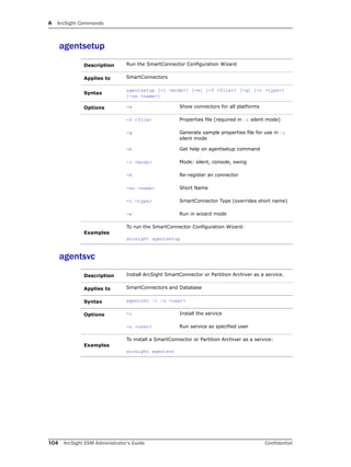 A ArcSight Commands
104 ArcSight ESM Administrator’s Guide Confidential
agentsetup
agentsvc
Description Run the SmartConnector Configuration Wizard
Applies to SmartConnectors
Syntax
agentsetup [-i <mode>] [-w] [-f <file>] [-g] [-t <type>]
[-sn <name>]
Options -a Show connectors for all platforms
-f <file> Properties file (required in –i silent mode)
-g Generate sample properties file for use in –i
silent mode
-h Get help on agentsetup command
-i <mode> Mode: silent, console, swing
-R Re-register an connector
-sn <name> Short Name
-t <type> SmartConnector Type (overrides short name)
-w Run in wizard mode
Examples
To run the SmartConnector Configuration Wizard:
arcsight agentsetup
Description Install ArcSight SmartConnector or Partition Archiver as a service.
Applies to SmartConnectors and Database
Syntax agentsvc –i –u <user>
Options -i Install the service
-u <user> Run service as specified user
Examples
To install a SmartConnector or Partition Archiver as a service:
arcsight agentsvc
 