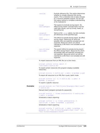 A ArcSight Commands
Confidential ArcSight ESM Administrator’s Guide 109
-xrefids Exclude reference IDs. This option determines
whether to include reference IDs during
export. This is intended only to keep changes
to a minimum between exports. Do not use
this option without a complete understanding
of its implications
-xtype
<excludeTypes>
The type(s) to exclude during export. No
effect during import. Exclude types must be
valid type names, such as Group, Asset, or
ActiveChannel
-xtyperef
<excludeTypes>
Same as the –xtype option, but also excludes
all references of the specified type
-xuri
<excludeURIs>
The URI(s) to exclude during export. No effect
during import. Resources for which all
possible URIs are explicitly excluded are not
exported. Resources which can still be
reached by a URI that is not excluded are still
exported
-xurichildren
<excludes>
The parent URI(s) to exclude during export.
No effect during import. Resources for which
all possible URIs are explicitly excluded are
not exported. Resources which can still be
reached by a URI that is not excluded are still
exported.
Examples
To import resources from an XML file (on a Unix host):
arcsight archive –action import –f
/user/subdir/resfile.xml
To export certain resources (the program displays available
resources):
arcsight archive –f resfile.xml –u admin –m mgrName –p pwd
To export all resources to an XML file in quiet, batch mode:
arcsight archive –all –q –f resfile.xml –u admin –m
mgrName p password
To export a specific resource:
arcsight archive –uri “/All Filters/Geographic/West Coast”
f resfile.xml
Manual import (program prompts for password):
arcsight archive –i –format preferarchive –f resfile.xml –
u admin m mgrName
Scheduled or batch importing:
arcsight archive –i –q –format preferarchive –f
resfile.xml –u admin –m mgrName p password
Scheduled or batch exporting:
arcsight archive –f resfile.xml –u admin –m mgrName p
password uri “/All Filters/Geographic/East Coast” –uri
“/All Filters/Geographic/South”
 