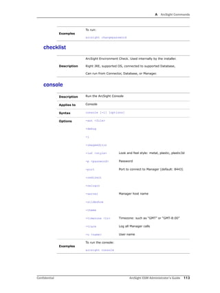 A ArcSight Commands
Confidential ArcSight ESM Administrator’s Guide 113
checklist
console
Examples
To run:
arcsight changepassword
Description
ArcSight Environment Check. Used internally by the installer.
Right JRE, supported OS, connected to supported Database,
Can run from Connector, Database, or Manager.
Description Run the ArcSight Console
Applies to Console
Syntax console [-i] [options]
Options -ast <file>
-debug
-i
-imageeditor
-laf <style> Look and feel style: metal, plastic, plastic3d
-p <password> Password
-port Port to connect to Manager (default: 8443)
-redirect
-relogin
-server Manager host name
-slideshow
-theme
-timezone <tz> Timezone: such as “GMT” or “GMT-8:00”
-trace Log all Manager calls
-u <name> User name
Examples
To run the console:
arcsight console
 