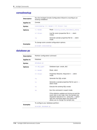 A ArcSight Commands
114 ArcSight ESM Administrator’s Guide Confidential
consolesetup
database pc
Description
Run the ArcSight Console Configuration Wizard to reconfigure an
existing installation
Applies to Console
Syntax consolesetup [-i <mode>] [-f <file>] [-g]
Options -i <mode> Mode: console, silent, recorderui, swing
-f <file> Log file name (properties file in –i silent
mode)
-g Generate sample properties file for –i silent
mode
Examples
To change some console configuration options:
arcsight consolesetup
Description Partition configuration command
Applies to Database
Syntax database pc
Options -d <db_type> Database type: oracle, db2
-i <mode> Mode: silent
-f <file> Properties filename. Required in –i silent
mode
-g Generate the SQL scripts
-s Generate a sample properties file for use in –i
silent mode
-x Execute the existing SQL scripts
-p Run this command in expert mode.
If the statistics updates are timing out and the
event rate is very high, then the sample size
should be reduced to 0.1. Using the -p option
with this command opens the wizard and
allows you to change the sample size.
Examples
To configure your database partition:
arcsight database pc
 