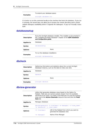 A ArcSight Commands
116 ArcSight ESM Administrator’s Guide Confidential
It is better to run this command locally on the machine that hosts the database. If you run
it remotely, the wizard does not allow you to browse the remote directlory and it cannot
validate diskspace availability before it expands the tablespace. If you run it locally it does
both.
databasesetup
dbcheck
dbview-generator
Examples
To extend your database space:
arcsight database xts
Description
Runs the ArcSight database installer. This installer is documented in
the “Installing ArcSight Database” chapter of the ESM Installation
and Configuration guide.
Applies to Database
Syntax databasesetup
Options None
Examples
To run the database installation:
arcsight databasesetup
Description
Gathering information and statistics about the current ArcSight
Database instance, such as the data to index size ratio
Applies to Database
Syntax dbcheck
Options None
Examples arcsight dbcheck
Description
Utility that generates database views based on the fields of a
fieldset. Field sets are named subsets chosen from the available
attributes of an event. To create a new field set or to see the existing
ones, go to the Active Channels resource tree and click the Field
Sets tab
Applies to Manager, Database
Syntax
dbview-generator –f <fieldset> –m <manager> –n <view_name>
–p <password> –u <user_name>
Options
-f <fieldset> URI of the fieldset from which you want to
generate the database view
-m <manager> Name of the Manager
 