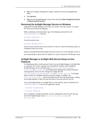 1 Basic Administration Tasks
Confidential ArcSight ESM Administrator’s Guide 13
2 Within the Computer Management window, expand the Services and Applications
folder.
3 Click Services.
4 Right-click the ArcSight Manager service name and select Start to begin the service
or Stop to end the service
Removing the ArcSight Manager Service on Windows
Stopping the ArcSight Manager service does not remove it from your system. To remove
the service you must do the following:
Within a Windows command prompt, type in the following command from the
<ARCSIGHT_HOME>bin directory:
arcsight managersvc –r
On 64-bit machine enter:
arcsight managersvc64 -r
Check to ensure that the service was removed. If it was not, reboot the Windows system to
completely remove the service.
Doing an uninstall should automatically remove the service too. For the Manager service to
start automatically at system boot the option for it must be selected in the Manager setup.
ArcSight Manager or ArcSight Web Service Setup on Unix
Platforms
The following provides a brief overview of how to set up ArcSight Manager or ArcSight Web
as a daemon, the “service” equivalent on Unix platform machines. After installation,
ArcSight Manager can be controlled using /etc/init.d/arcsight_manager
start|stop, (or arcsight_web for ArcSight Web) following the standard method of
starting daemon services in Unix. Change the configuration file
/etc/arcsight/arcsight_manager.conf (or arcsight_web.conf for ArcSight
Web) to reflect the installation directory and other settings. In addition, the
/etc/init.d/arcsight_* scripts are hooked into the Unix startup procedure, making
the ArcSight Manager or Web start and shut down in lock step with the host OS.
To set up ArcSight Manager or ArcSight Web as a Unix daemon, open a terminal box on
<ARCSIGHT_HOME>/bin and run the appropriate wizard:
./arcsight managersetup
./arcsight websetup
Once everything is configured properly, test your configuration setup the next time you
start the ArcSight Manager using /etc/init.d/arcsight_manager (or
arcsight_web).
 