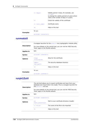 A ArcSight Commands
138 ArcSight ESM Administrator’s Guide Confidential
runmodutil
runpk12util
-v <days> Validity period in days, for example, use 
-v 1825
to change the validity period to 5 years where
1825 is the number of days in 5 years.
-V Check the validity of the certificate
-n <cert_name> Certificate name
-H Help on this tool
Examples
To run:
arcsight runcertutil
Description
A wrapper launcher for the modutil nss cryptographic module utility.
For more details on the certutil tool, you can vist the ‘NSS Security
Tools’ page on the Mozilla website.
Applies to N/A
Syntax arcsight runmodutil
Options
-fips
[true|false]
Alias for the certificate
-dbdir
<dir_path>
The security database directory
-H Help on this tool
Examples
To run:
arcsight runmodutil
Description
The pk12util allows you to export certificates and keys from your
database and import them into nssdb. This is a wrapper launcher for
the pk12util nss tool.
For more details on the certutil tool, you can vist the ‘NSS Security
Tools’ page on the Mozilla website.
Applies to N/A
Syntax arcsight runpk12util
Options
-d
<Cert_directory>
Path to your certificate directory (nssdb)
-i <file> The name of the file to be imported
-h Help on this tool
 