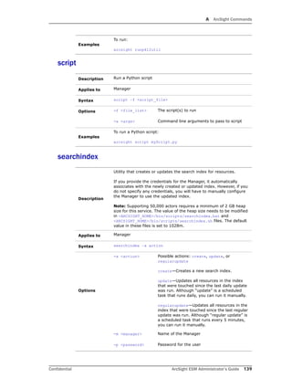 A ArcSight Commands
Confidential ArcSight ESM Administrator’s Guide 139
script
searchindex
Examples
To run:
arcsight runpk12util
Description Run a Python script
Applies to Manager
Syntax script –f <script_file>
Options -f <file_list> The script(s) to run
-a <args> Command line arguments to pass to script
Examples
To run a Python script:
arcsight script myScript.py
Description
Utility that creates or updates the search index for resources.
If you provide the credentials for the Manager, it automatically
associates with the newly created or updated index. However, if you
do not specify any credentials, you will have to manually configure
the Manager to use the updated index.
Note: Supporting 50,000 actors requires a minimum of 2 GB heap
size for this service. The value of the heap size needs to be modified
in <ARCSIGHT_HOME>/bin/scripts/searchindex.bat and
<ARCSIGHT_HOME>/bin/scripts/searchindex.sh files. The default
value in these files is set to 1028m.
Applies to Manager
Syntax searchindex –a action
Options
-a <action> Possible actions: create, update, or
regularupdate
create—Creates a new search index.
update—Updates all resources in the index
that were touched since the last daily update
was run. Although “update” is a scheduled
task that runs daily, you can run it manually.
regularupdate—Updates all resources in the
index that were touched since the last regular
update was run. Although “regular update” is
a scheduled task that runs every 5 minutes,
you can run it manually.
-m <manager> Name of the Manager
-p <password> Password for the user
 