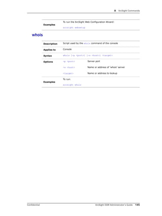 A ArcSight Commands
Confidential ArcSight ESM Administrator’s Guide 145
whois
Examples
To run the ArcSight Web Configuration Wizard:
arcsight websetup
Description Script used by the whois command of the console
Applies to Console
Syntax whois [-p <port>] [-s <host>] <target>
Options -p <port> Server port
-s <host> Name or address of ‘whois’ server
<target> Name or address to lookup
Examples
To run:
arcsight whois
 