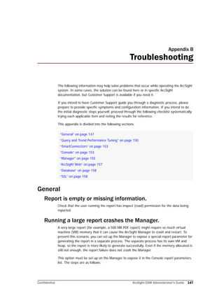 Confidential ArcSight ESM Administrator’s Guide 147
Appendix B
Troubleshooting
The following information may help solve problems that occur while operating the ArcSight
system. In some cases, the solution can be found here or in specific ArcSight
documentation, but Customer Support is available if you need it.
If you intend to have Customer Support guide you through a diagnostic process, please
prepare to provide specific symptoms and configuration information. If you intend to do
the initial diagnostic steps yourself, proceed through the following checklist systematically,
trying each applicable item and noting the results for reference.
This appendix is divided into the following sections:
General
Report is empty or missing information.
Check that the user running the report has inspect (read) permission for the data being
reported.
Running a large report crashes the Manager.
A very large report (for example, a 500 MB PDF report) might require so much virtual
machine (VM) memory that it can cause the ArcSight Manager to crash and restart. To
prevent this scenario, you can set up the Manager to expose a special report parameter for
generating the report in a separate process. The separate process has its own VM and
heap, so the report is more likely to generate successfully. Even if the memory allocated is
still not enough, the report failure does not crash the Manager.
This option must be set up on the Manager to expose it in the Console report parameters
list. The steps are as follows:
“General” on page 147
“Query and Trend Performance Tuning” on page 150
“SmartConnectors” on page 153
“Console” on page 153
“Manager” on page 155
“ArcSight Web” on page 157
“Database” on page 158
“SSL” on page 158
 