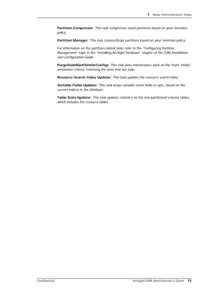 1 Basic Administration Tasks
Confidential ArcSight ESM Administrator’s Guide 15
Partition Compressor: This task compresses event partitions based on your retention
policy.
Partition Manager: This task creates/drops partitions based on your retention policy.
For information on the partition-related tasks refer to the “Configuring Partition
Management” topic in the “Installing ArcSight Database” chapter of the ESM Installation
and Configuration Guide.
PurgeStaleMarkSimilarConfigs: This task does maintenance work on the 'mark similar'
annotation criteria, removing the ones that are stale.
Resource Search Index Updater: This task updates the resource search index.
Sortable Fields Updater: This task keeps sortable event fields in sync, based on the
current indices in the database.
Table Stats Updator: This task updates statistics on the non-partitioned schema tables,
which includes the resource tables.
 
