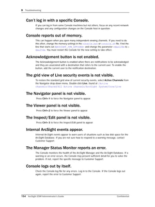 B Troubleshooting
154 ArcSight ESM Administrator’s Guide Confidential
Can’t log in with a specific Console.
If you can log in from some Console machines but not others, focus on any recent network
changes and any configuration changes on the Console host in question.
Console reports out of memory.
This can happen when you open many independent viewing channels. If you need to do
this often, change the memory settings in the console.bat or console.sh file. Find the
line that starts set ARCSIGHT_JVM_OPTIONS= and change the parameter –Xmx128m to –
Xmx256m. You must restart the Console for the new setting to take effect.
Acknowledgement button is not enabled.
The Acknowledgement button is enabled when there are notifications to be acknowledged
and they are associated with a destination that refers to the current user. To enable the
button, add the current user to the notification destination.
The grid view of Live security events is not visible.
To restore the standard grid view of current security events, select Active Channels from
the Navigator drop-down menu. Double-click Live, found at /Active
channels/Shared/All Active channels/ArcSight System/Core/Live
The Navigator panel is not visible.
Press Ctrl+1 to force the Navigator panel to appear.
The Viewer panel is not visible.
Press Ctrl+2 to force the Viewer panel to appear.
The Inspect/Edit panel is not visible.
Press Ctrl+3 to force the Inspect/Edit panel to appear.
Internal ArcSight events appear.
Internal ArcSight events appear to warn users of situations such as low disk space for the
ArcSight Database. If you are not sure how to respond to a warning message, contact
Customer Support.
The Manager Status Monitor reports an error.
The Console monitors the health of the ArcSight Manager and the ArcSight Database. If a
warning or an error occurs, the Console may present sufficient detail for you to solve the
problem. If not, report the specific message to Customer Support.
Console logs out by itself.
Check the Console log file for any errors. Log in to the Console. If the Console logs out
again, report the error to Customer Support.
 