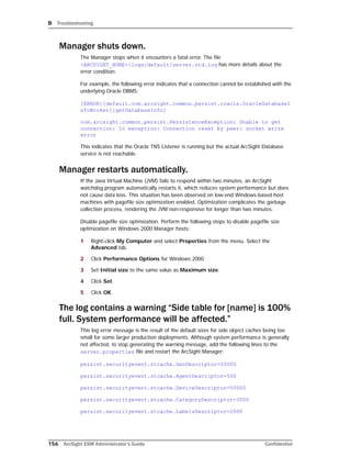 B Troubleshooting
156 ArcSight ESM Administrator’s Guide Confidential
Manager shuts down.
The Manager stops when it encounters a fatal error. The file
<ARCSIGHT_HOME>/logs/default/server.std.log has more details about the
error condition.
For example, the following error indicates that a connection cannot be established with the
underlying Oracle DBMS:
[ERROR][default.com.arcsight.common.persist.oracle.OracleDatabaseI
nfoBroker][getDatabaseInfo]
com.arcsight.common.persist.PersistenceException: Unable to get
connection: Io exception: Connection reset by peer: socket write
error
This indicates that the Oracle TNS Listener is running but the actual ArcSight Database
service is not reachable.
Manager restarts automatically.
If the Java Virtual Machine (JVM) fails to respond within two minutes, an ArcSight
watchdog program automatically restarts it, which reduces system performance but does
not cause data loss. This situation has been observed on low-end Windows-based host
machines with pagefile size optimization enabled. Optimization complicates the garbage
collection process, rendering the JVM non-responsive for longer than two minutes.
Disable pagefile size optimization. Perform the following steps to disable pagefile size
optimization on Windows 2000 Manager hosts:
1 Right-click My Computer and select Properties from the menu. Select the
Advanced tab.
2 Click Performance Options for Windows 2000.
3 Set Initial size to the same value as Maximum size.
4 Click Set.
5 Click OK.
The log contains a warning “Side table for [name] is 100%
full. System performance will be affected.”
This log error message is the result of the default sizes for side object caches being too
small for some larger production deployments. Although system performance is generally
not affected, to stop generating the warning message, add the following lines to the
server.properties file and restart the ArcSight Manager:
persist.securityevent.stcache.GeoDescriptor=50000
persist.securityevent.stcache.AgentDescriptor=500
persist.securityevent.stcache.DeviceDescriptor=50000
persist.securityevent.stcache.CategoryDescriptor=3000
persist.securityevent.stcache.LabelsDescriptor=2000
 